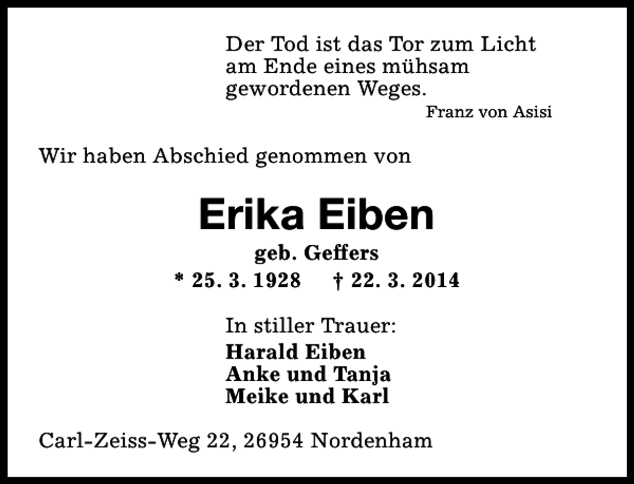<p>Der Tod ist das Tor zum Licht<br />am Ende eines mühsam<br />gewordenen Weges.</p><p>Franz von Asisi</p><p>Wir haben Abschied genommen von</p><p>Erika Eiben</p><p>geb. Geffers<br />* 25. 3. 1928 † 22. 3. 2014<br />In stiller Trauer:<br />Harald Eiben<br />Anke und Tanja<br />Meike und Karl<br />Carl-Zeiss-Weg 22, 26954 Nordenham</p>