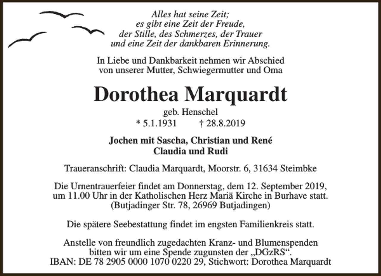 <p>Alles hat seine Zeit;<br />es gibt eine Zeit der Freude,<br />der Stille, des Schmerzes, der Trauer<br />und eine Zeit der dankbaren Erinnerung.<br />In Liebe und Dankbarkeit nehmen wir Abschied<br />von unserer Mutter, Schwiegermutter und Oma</p><p>Dorothea Marquardt<br />geb. Henschel<br />* 5.1.1931<br />† 28.8.2019</p><p>Jochen mit Sascha, Christian und René<br />Claudia und Rudi<br />Traueranschrift: Claudia Marquardt, Moorstr. 6, 31634 Steimbke<br />Die Urnentrauerfeier findet am Donnerstag, dem 12. September 2019,<br />um 11.00 Uhr in der Katholischen Herz Mariä Kirche in Burhave statt.<br />(Butjadinger Str. 78, 26969 Butjadingen)<br />Die spätere Seebestattung findet im engsten Familienkreis statt.<br />Anstelle von freundlich zugedachten Kranz- und Blumenspenden<br />bitten wir um eine Spende zugunsten der „DGzRS“.<br />IBAN: DE 78 2905 0000 107220 29, Stichwort: Dorothea Marquardt</p>