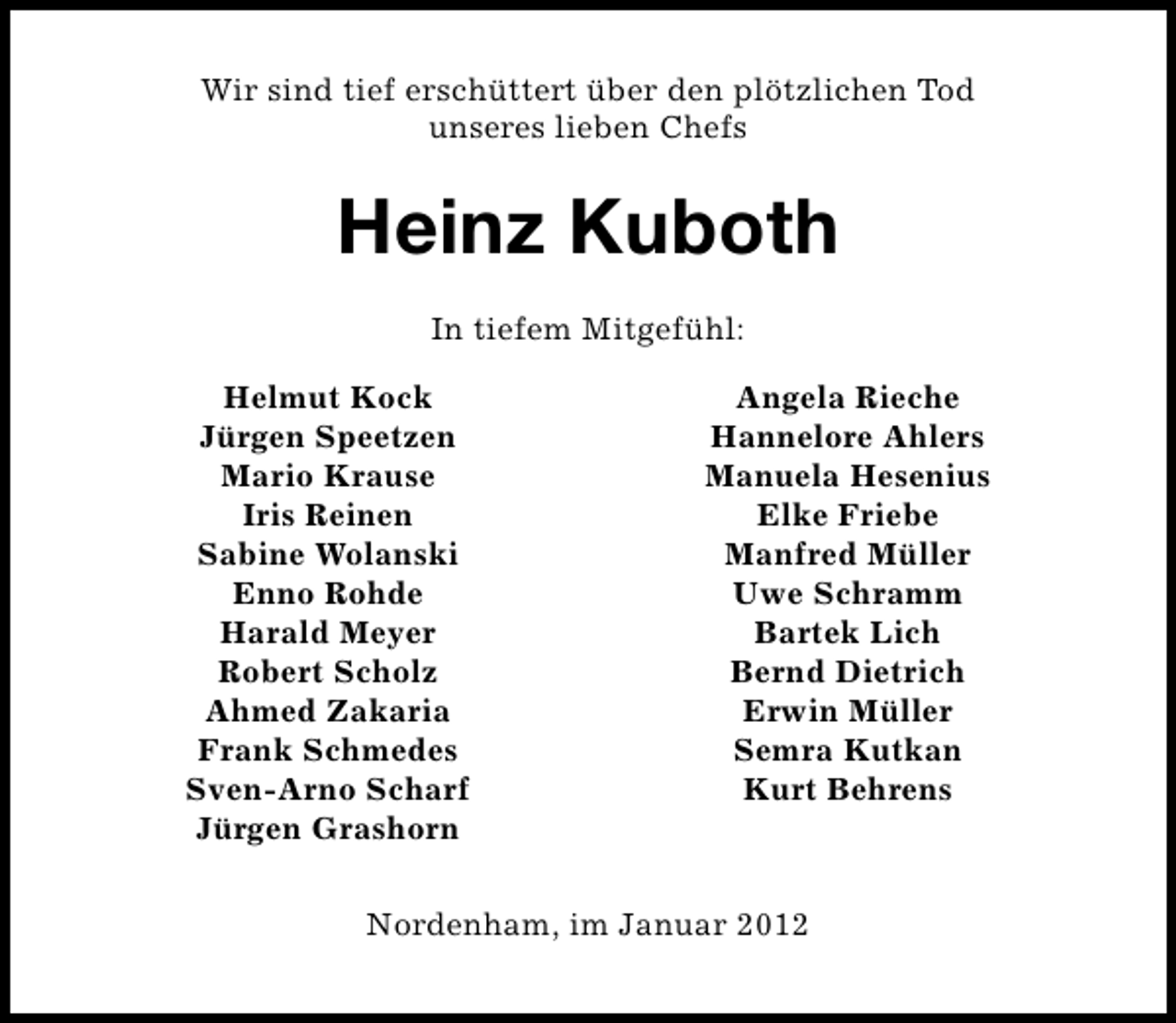 <p>Wir sind tief erschüttert über den plötzlichen Tod<br />unseres lieben Chefs</p><p>Heinz Kuboth<br />In tiefem Mitgefühl:<br />Helmut Kock<br />Jürgen Speetzen<br />Mario Krause<br />Iris Reinen<br />Sabine Wolanski<br />Enno Rohde<br />Harald Meyer<br />Robert Scholz<br />Ahmed Zakaria<br />Frank Schmedes<br />Sven-Arno Scharf<br />Jürgen Grashorn</p><p>Angela Rieche<br />Hannelore Ahlers<br />Manuela Hesenius<br />Elke Friebe<br />Manfred Müller<br />Uwe Schramm<br />Bartek Lich<br />Bernd Dietrich<br />Erwin Müller<br />Semra Kutkan<br />Kurt Behrens</p><p>Nordenham, im Januar 2012</p>