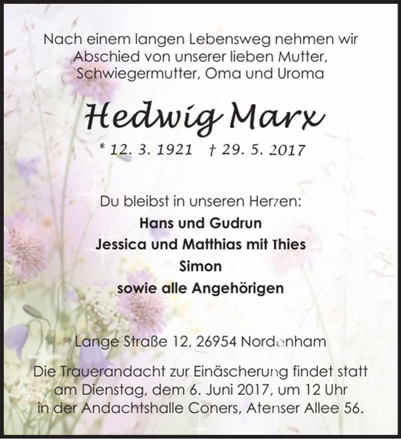 <p>Nach einem langen Lebensweg nehmen wir<br />Abschied von unserer lieben Mutter,<br />Schwiegermutter, Oma und Uroma</p><p>* 12. 3. 1921</p><p>† 29. 5. 2017</p><p>Du bleibst in unseren Herzzen:<br />Hans und Gudrun<br />Jessica und Matthias mit Thies<br />Simon<br />sowie alle Angehörigen<br />Lange Straße 12, 26954 Norde<br />enham<br />ng findet statt<br />Die Trauerandacht zur Einäscherun<br />am Dienstag, dem 6. Juni 2017, um 12 Uhr<br />nser Allee 56.<br />in der Andachtshalle Coners, Aten</p>