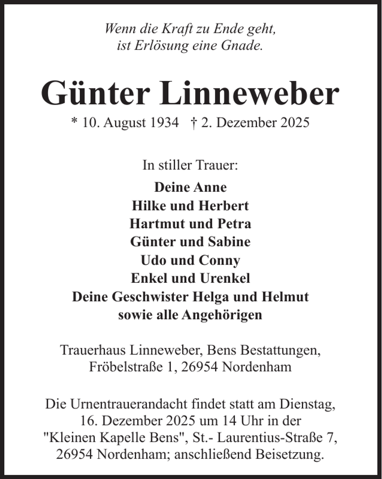 <p>Wenn die Kraft zu Ende geht,<br />ist Erlösung eine Gnade.</p><p>Günter Linneweber<br />* 10. August 1934 † 2. Dezember 2025<br />In stiller Trauer:<br />Deine Anne<br />Hilke und Herbert<br />Hartmut und Petra<br />Günter und Sabine<br />Udo und Conny<br />Enkel und Urenkel<br />Deine Geschwister Helga und Helmut<br />sowie alle Angehörigen<br />Trauerhaus Linneweber, Bens Bestattungen,<br />Fröbelstraße 1, 26954 Nordenham<br />Die Urnentrauerandacht findet statt am Dienstag,<br />16. Dezember 2025 um 14 Uhr in der<br />"Kleinen Kapelle Bens", St.- Laurentius-Straße 7,<br />26954 Nordenham; anschließend Beisetzung.</p>