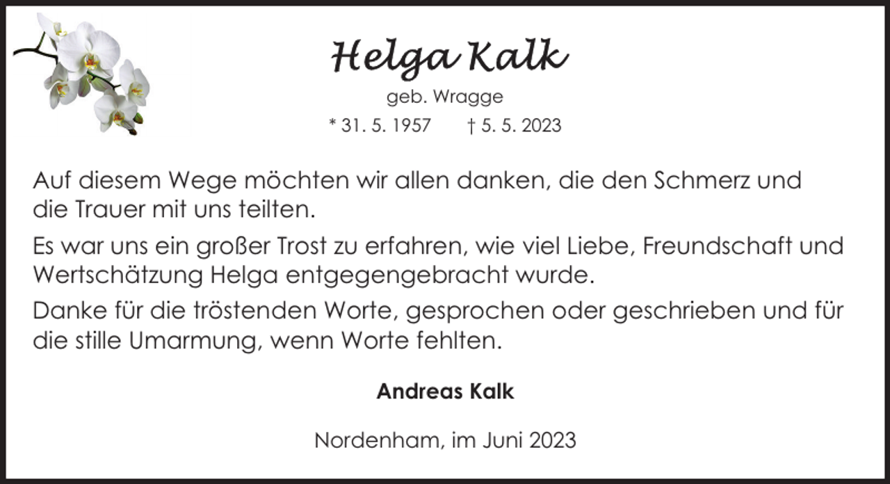 <p>geb. Wragge<br />* 31. 5. 1957</p><p>† 5. 5. 2023</p><p>Auf diesem Wege möchten wir allen danken, die den Schmerz und<br />die Trauer mit uns teilten.<br />Es war uns ein großer Trost zu erfahren, wie viel Liebe, Freundschaft und<br />Wertschätzung Helga entgegengebracht wurde.<br />Danke für die tröstenden Worte, gesprochen oder geschrieben und für<br />die stille Umarmung, wenn Worte fehlten.<br />Andreas Kalk<br />Nordenham, im Juni 2023</p>