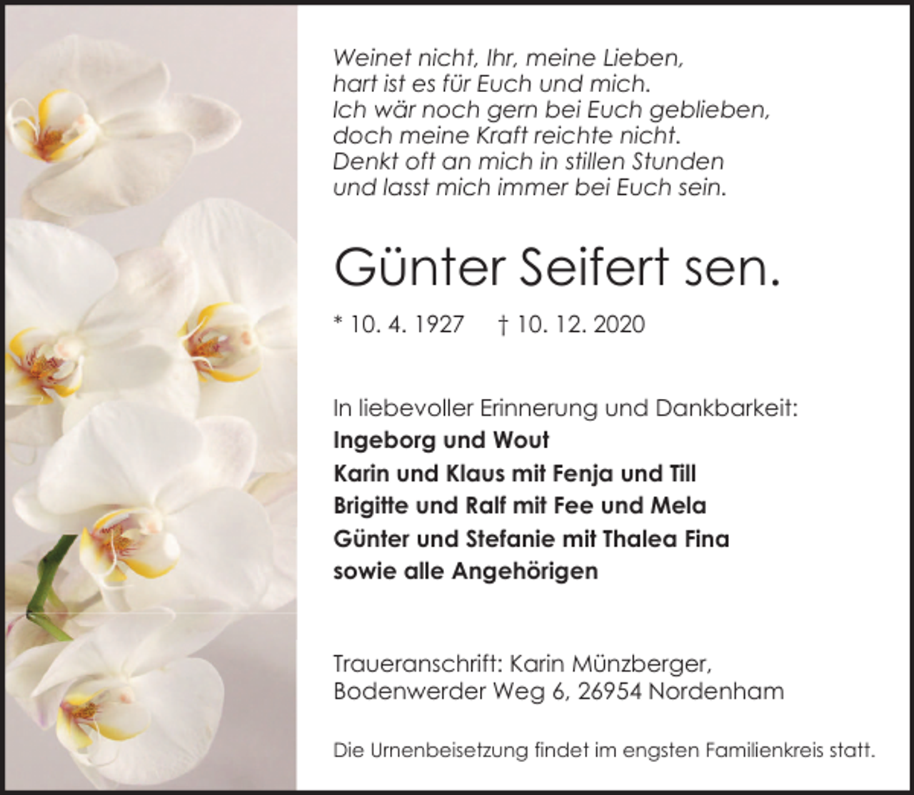 <p>Weinet nicht, Ihr, meine Lieben,<br />hart ist es für Euch und mich.<br />Ich wär noch gern bei Euch geblieben,<br />doch meine Kraft reichte nicht.<br />Denkt oft an mich in stillen Stunden<br />und lasst mich immer bei Euch sein.</p><p>Günter Seifert sen.<br />* 10. 4. 1927</p><p>† 10. 12. 2020</p><p>In liebevoller Erinnerung und Dankbarkeit:<br />Ingeborg und Wout<br />Karin und Klaus mit Fenja und Till<br />Brigitte und Ralf mit Fee und Mela<br />Günter und Stefanie mit Thalea Fina<br />sowie alle Angehörigen</p><p>Traueranschrift: Karin Münzberger,<br />Bodenwerder Weg 6, 26954 Nordenham<br />Die Urnenbeisetzung findet im engsten Familienkreis statt.</p>