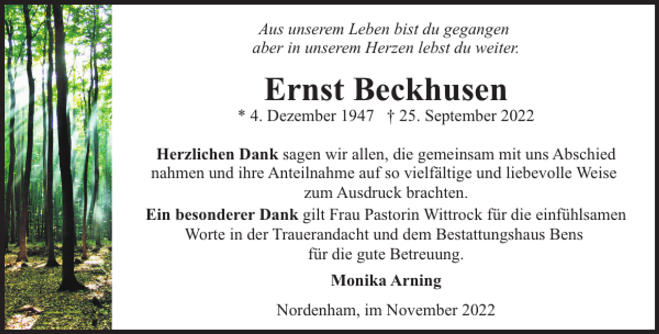 <p>Aus unserem Leben bist du gegangen<br />aber in unserem Herzen lebst du weiter.</p><p>Ernst Beckhusen</p><p>* 4. Dezember 1947 † 25. September 2022<br />Herzlichen Dank sagen wir allen, die gemeinsam mit uns Abschied<br />nahmen und ihre Anteilnahme auf so vielfältige und liebevolle Weise<br />zum Ausdruck brachten.<br />Ein besonderer Dank gilt Frau Pastorin Wittrock für die einfühlsamen<br />Worte in der Trauerandacht und dem Bestattungshaus Bens<br />für die gute Betreuung.<br />Monika Arning<br />Nordenham, im November 2022</p>
