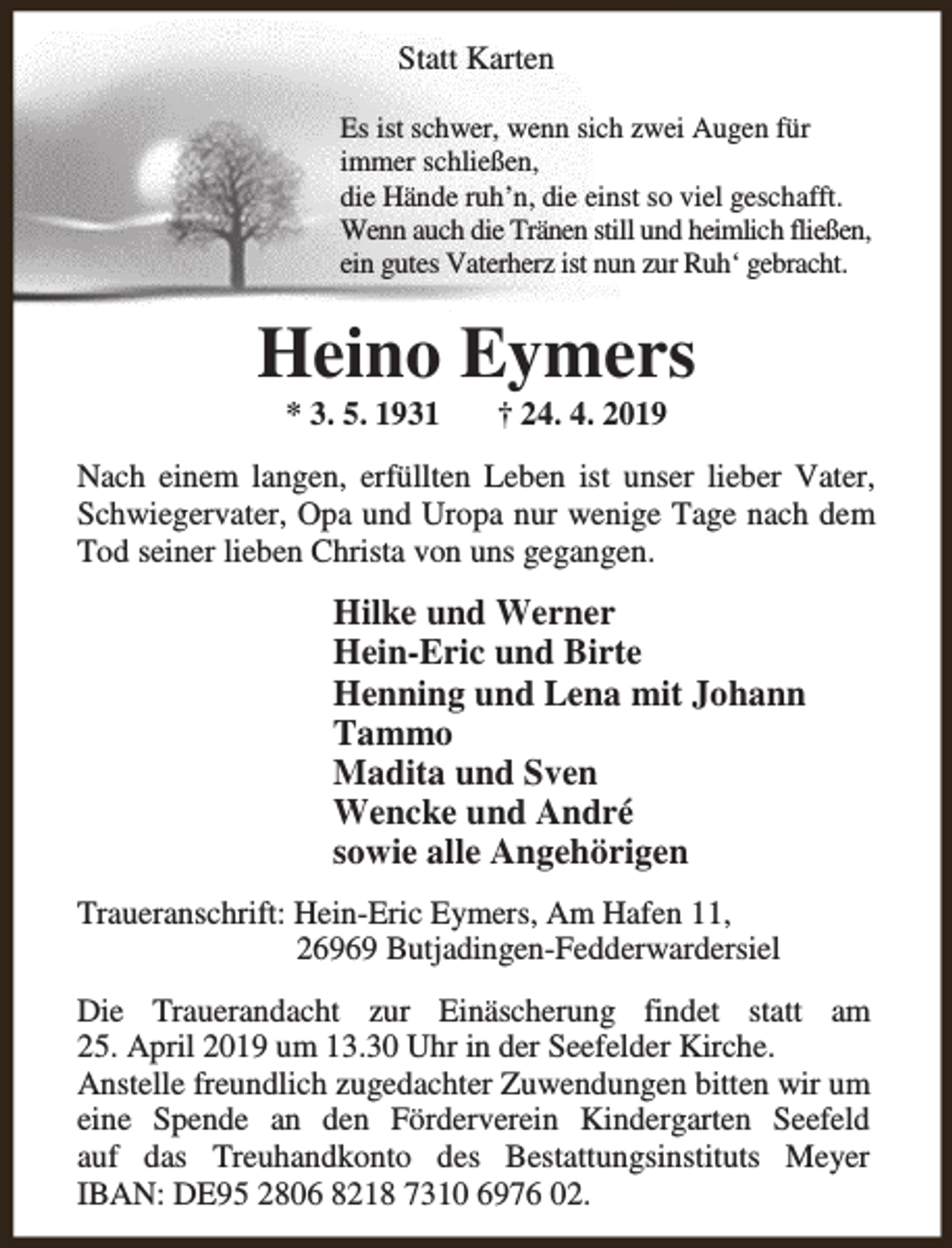 <p>Statt Karten<br />Es ist schwer, wenn sich zwei Augen für<br />immer schließen,<br />die Hände ruh’n, die einst so viel geschafft.<br />Wenn auch die Tränen still und heimlich fließen,<br />ein gutes Vaterherz ist nun zur Ruh‘ gebracht.</p><p>Heino Eymers<br />* 3. 5. 1931</p><p>† 24. 4. 2019</p><p>Nach einem langen, erfüllten Leben ist unser lieber Vater,<br />Schwiegervater, Opa und Uropa nur wenige Tage nach dem<br />Tod seiner lieben Christa von uns gegangen.</p><p>Hilke und Werner<br />Hein-Eric und Birte<br />Henning und Lena mit Johann<br />Tammo<br />Madita und Sven<br />Wencke und André<br />sowie alle Angehörigen<br />Traueranschrift: Hein-Eric Eymers, Am Hafen 11,<br />26969 Butjadingen-Fedderwardersiel<br />Die Trauerandacht zur Einäscherung findet statt am<br />25. April 2019 um 13.30 Uhr in der Seefelder Kirche.<br />Anstelle freundlich zugedachter Zuwendungen bitten wir um<br />eine Spende an den Förderverein Kindergarten Seefeld<br />auf das Treuhandkonto des Bestattungsinstituts Meyer<br />IBAN: DE95 2806 8218 7310 6976 02.</p>