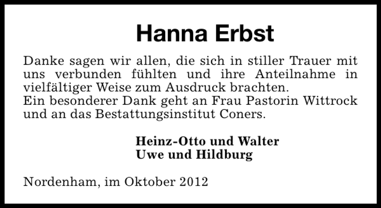 <p>Hanna Erbst<br />Danke sagen wir allen, die sich in stiller Trauer mit<br />uns verbunden fühlten und ihre Anteilnahme in<br />vielfältiger Weise zum Ausdruck brachten.<br />Ein besonderer Dank geht an Frau Pastorin Wittrock<br />und an das Bestattungsinstitut Coners.<br />Heinz-Otto und Walter<br />Uwe und Hildburg<br />Nordenham, im Oktober 2012</p>
