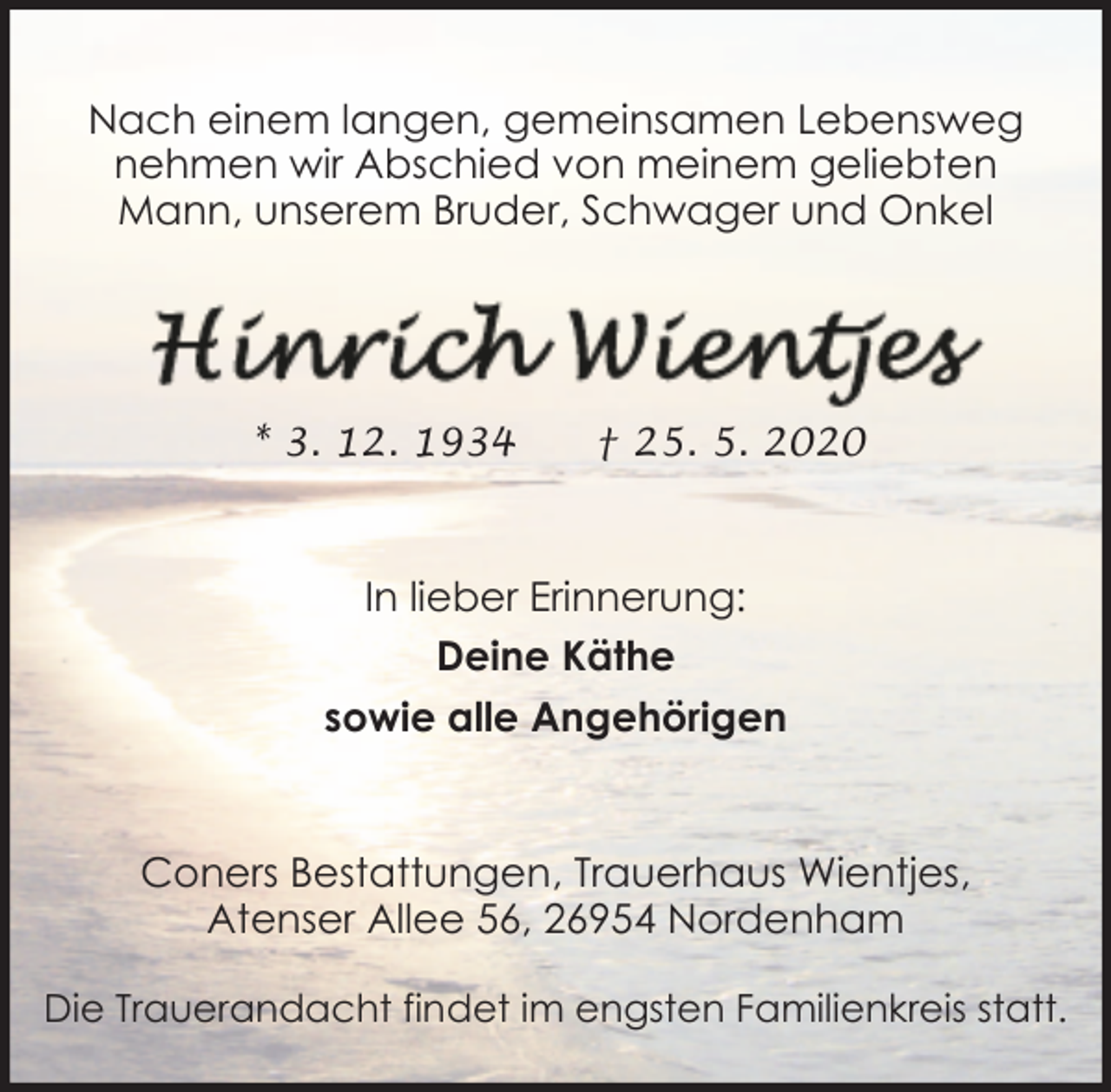 <p>Nach einem langen, gemeinsamen Lebensweg<br />nehmen wir Abschied von meinem geliebten<br />Mann, unserem Bruder, Schwager und Onkel</p><p>* 3. 12. 1934</p><p>† 25. 5. 2020</p><p>In lieber Erinnerung:<br />Deine Käthe<br />sowie alle Angehörigen</p><p>Coners Bestattungen, Trauerhaus Wientjes,<br />Atenser Allee 56, 26954 Nordenham<br />Die Trauerandacht findet im engsten Familienkreis statt.</p>