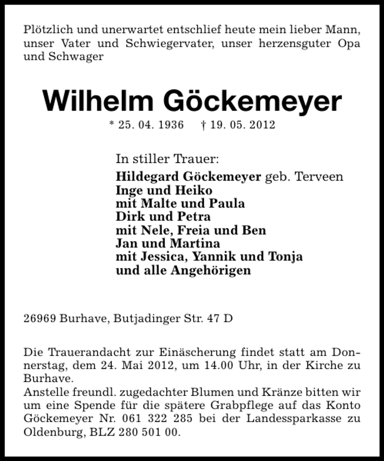<p>Plötzlich und unerwartet entschlief heute mein lieber Mann,<br />unser Vater und Schwiegervater, unser herzensguter Opa<br />und Schwager</p><p>Wilhelm Göckemeyer<br />* 25. 04. 1936</p><p>† 19. 05. 2012</p><p>In stiller Trauer:<br />Hildegard Göckemeyer geb. Terveen<br />Inge und Heiko<br />mit Malte und Paula<br />Dirk und Petra<br />mit Nele, Freia und Ben<br />Jan und Martina<br />mit Jessica, Yannik und Tonja<br />und alle Angehörigen<br />26969 Burhave, Butjadinger Str. 47 D<br />Die Trauerandacht zur Einäscherung findet statt am Donnerstag, dem 24. Mai 2012, um 14.00 Uhr, in der Kirche zu<br />Burhave.<br />Anstelle freundl. zugedachter Blumen und Kränze bitten wir<br />um eine Spende für die spätere Grabpflege auf das Konto<br />Göckemeyer Nr. 061 3285 bei der Landessparkasse zu<br />Oldenburg, BLZ 280 501 00.</p>