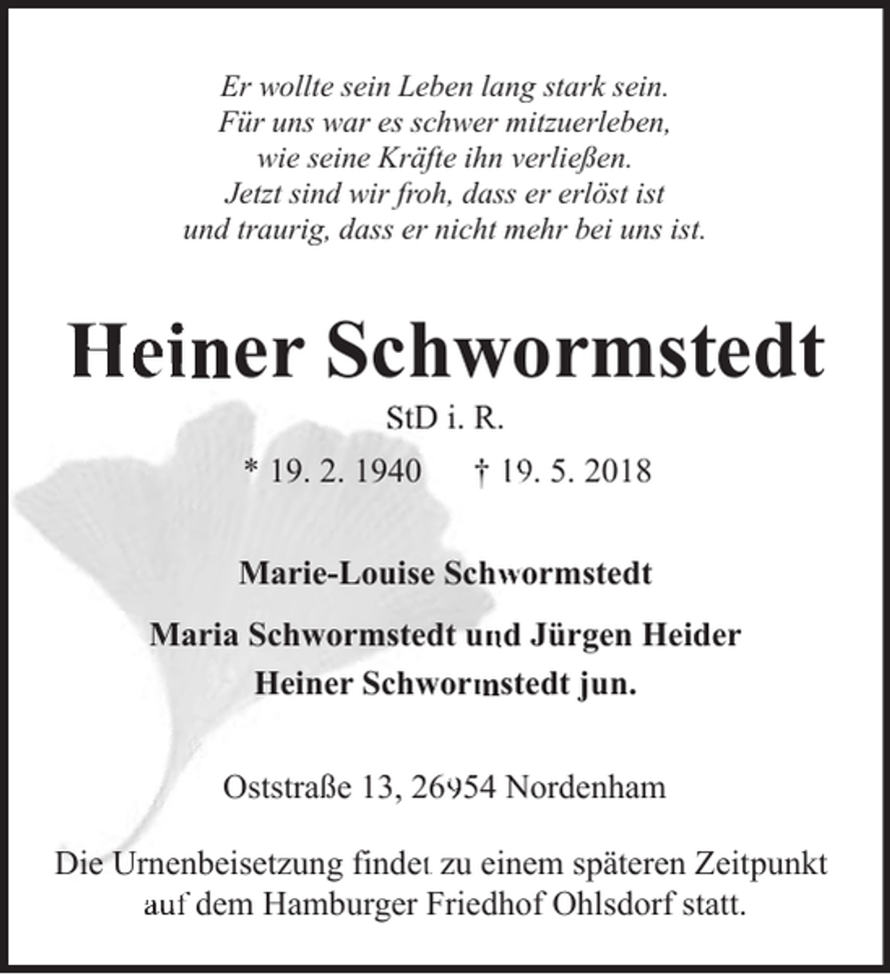 <p>Er wollte sein Leben lang stark sein.<br />Für uns war es schwer mitzuerleben,<br />wie seine Kräfte ihn verließen.<br />Jetzt sind wir froh, dass er erlöst ist<br />und traurig, dass er nicht mehr bei uns ist.</p><p>Heiner Schwormstedt<br />StD i. R.</p><p>* 19. 2. 1940</p><p>† 19. 5. 2018</p><p>Marie-Louise Schwormstedt</p><p>Maria Schwormstedt un<br />nd Jürgen Heider<br />mstedt jun.<br />Heiner Schworm<br />Oststraße 13, 269954 Nordenham<br />Die Urnenbeisetzung findett zu einem späteren Zeitpunkt<br />auf dem Hamburger Friedhof Ohlsdorf statt.</p>