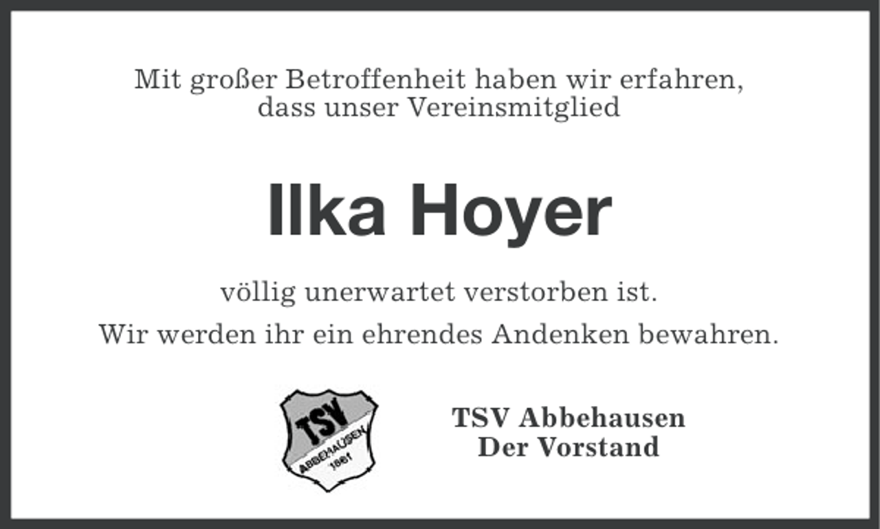 <p>Mit großer Betroffenheit haben wir erfahren,<br />dass unser Vereinsmitglied</p><p>Ilka Hoyer<br />völlig unerwartet verstorben ist.<br />Wir werden ihr ein ehrendes Andenken bewahren.<br />TSV Abbehausen<br />Der Vorstand</p>
