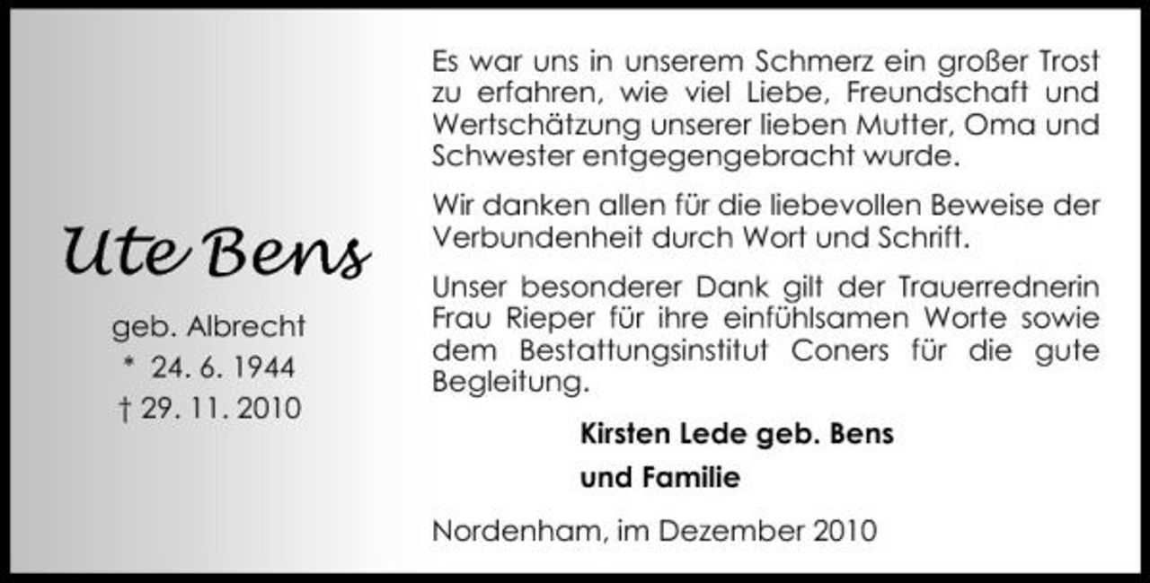 <p>Es war uns in unserem Schmerz ein großer Trost zu erfahren, wie viel Liebe, Freundschaft und Wertschätzung unserer lieben Mutter, Oma und Schwester entgegengebracht wurde.</p><p>Ute Bens<br />geb. Albrecht * 24. 6. 1944 † 29. 11. 2010</p><p>Wir danken allen für die liebevollen Beweise der Verbundenheit durch Wort und Schrift. Unser besonderer Dank gilt der Trauerrednerin Frau Rieper für ihre einfühlsamen Worte sowie dem Bestattungsinstitut Coners für die gute Begleitung. Kirsten Lede geb. Bens und Familie Nordenham, im Dezember 2010</p>