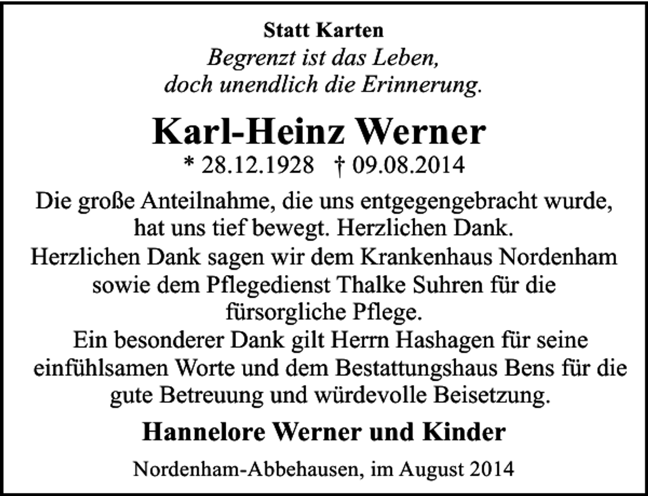 <p>Statt Karten</p><p>Begrenzt ist das Leben,<br />doch unendlich die Erinnerung.</p><p>Karl-Heinz Werner</p><p>* 28.12.1928 † 09.08.2014<br />Die große Anteilnahme, die uns entgegengebracht wurde,<br />hat uns tief bewegt. Herzlichen Dank.<br />Herzlichen Dank sagen wir dem Krankenhaus Nordenham<br />sowie dem Pflegedienst Thalke Suhren für die<br />fürsorgliche Pflege.<br />Ein besonderer Dank gilt Herrn Hashagen für seine<br />einfühlsamen Worte und dem Bestattungshaus Bens für die<br />gute Betreuung und würdevolle Beisetzung.</p><p>Hannelore Werner und Kinder<br />Nordenham-Abbehausen, im August 2014</p>