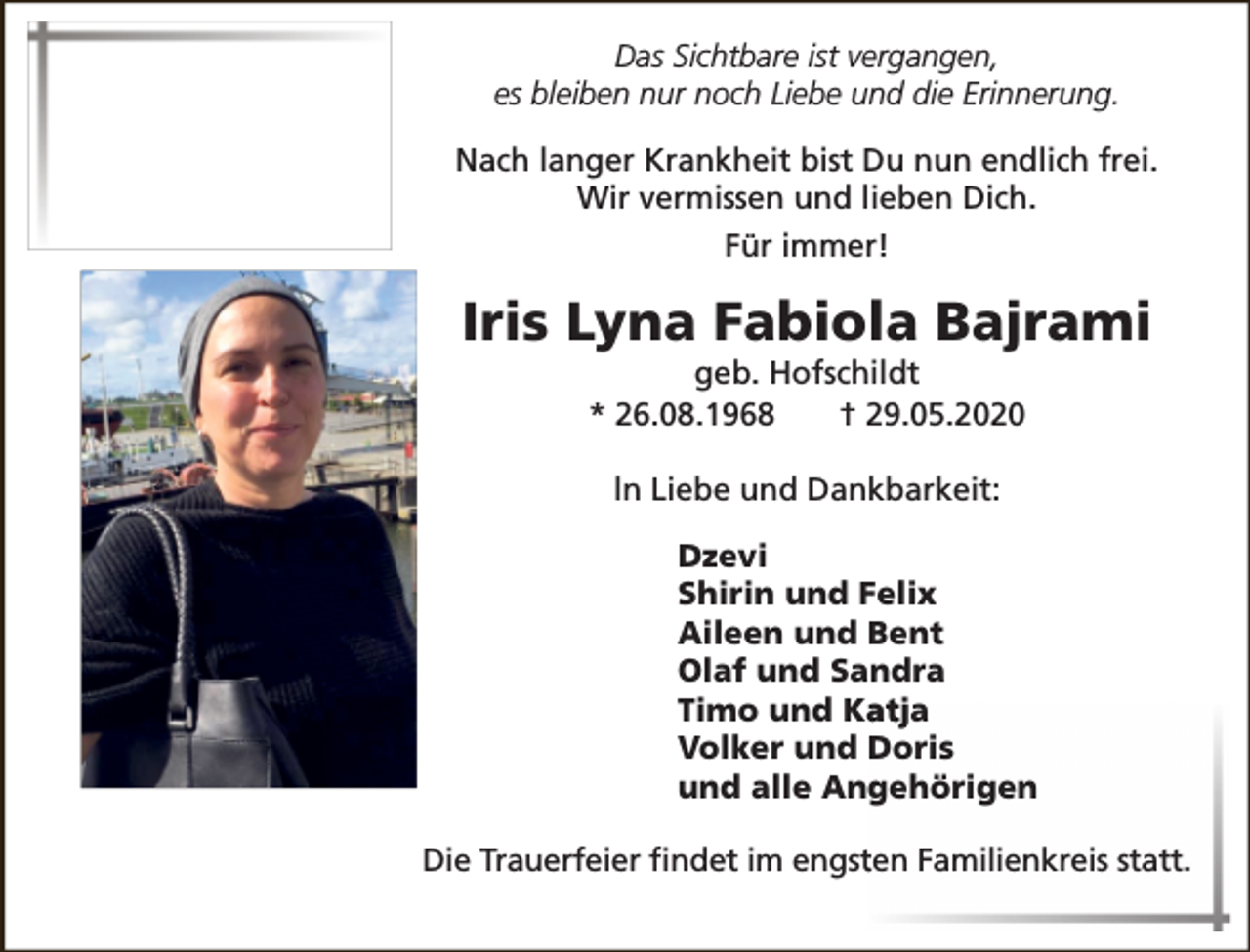 <p>Das Sichtbare ist vergangen,<br />es bleiben nur noch Liebe und die Erinnerung.<br />Nach langer Krankheit bist Du nun endlich frei.<br />Wir vermissen und lieben Dich.<br />Für immer!</p><p>Iris Lyna Fabiola Bajrami<br />geb. Hofschildt<br />* 26.08.1968<br />† 29.05.2020<br />ln Liebe und Dankbarkeit:<br />Dzevi<br />Shirin und Felix<br />Aileen und Bent<br />Olaf und Sandra<br />Timo und Ka<br />atja<br />Volker und Doris<br />und alle Angehörigen<br />Die Trauerfeier ﬁndet im engstten Familienkreis statt.</p>