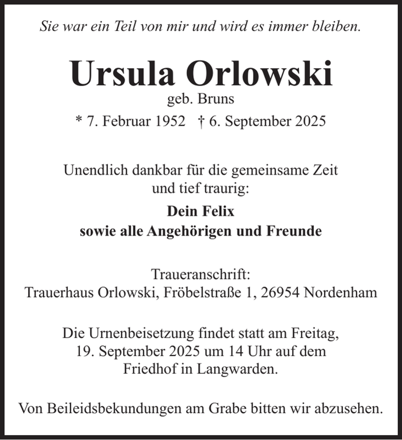 <p>Sie war ein Teil von mir und wird es immer bleiben.</p><p>Ursulageb.Orlowski<br />Bruns<br />* 7. Februar 1952 † 6. September 2025<br />Unendlich dankbar für die gemeinsame Zeit<br />und tief traurig:<br />Dein Felix<br />sowie alle Angehörigen und Freunde<br />Traueranschrift:<br />Trauerhaus Orlowski, Fröbelstraße 1, 26954 Nordenham<br />Die Urnenbeisetzung findet statt am Freitag,<br />19. September 2025 um 14 Uhr auf dem<br />Friedhof in Langwarden.<br />Von Beileidsbekundungen am Grabe bitten wir abzusehen.</p>