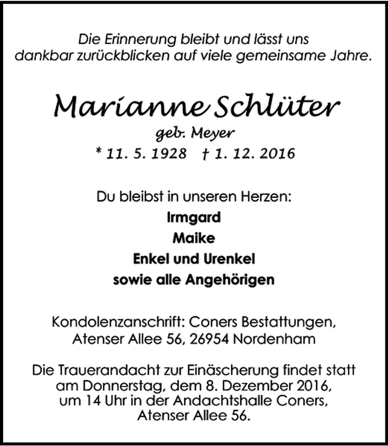 <p>Die Erinnerung bleibt und lässt uns<br />dankbar zurückblicken auf viele gemeinsame Jahre.</p><p>Marianne Schlüter<br />geb. Meyer</p><p>* 11. 5. 1928</p><p>† 1. 12. 2016</p><p>Du bleibst in unseren Herzen:<br />Irmgard<br />Maike<br />Enkel und Urenkel<br />sowie alle Angehörigen<br />Kondolenzanschrift: Coners Bestattungen,<br />Atenser Allee 56, 26954 Nordenham<br />Die Trauerandacht zur Einäscherung findet statt<br />am Donnerstag, dem 8. Dezember 2016,<br />um 14 Uhr in der Andachtshalle Coners,<br />Atenser Allee 56.</p>