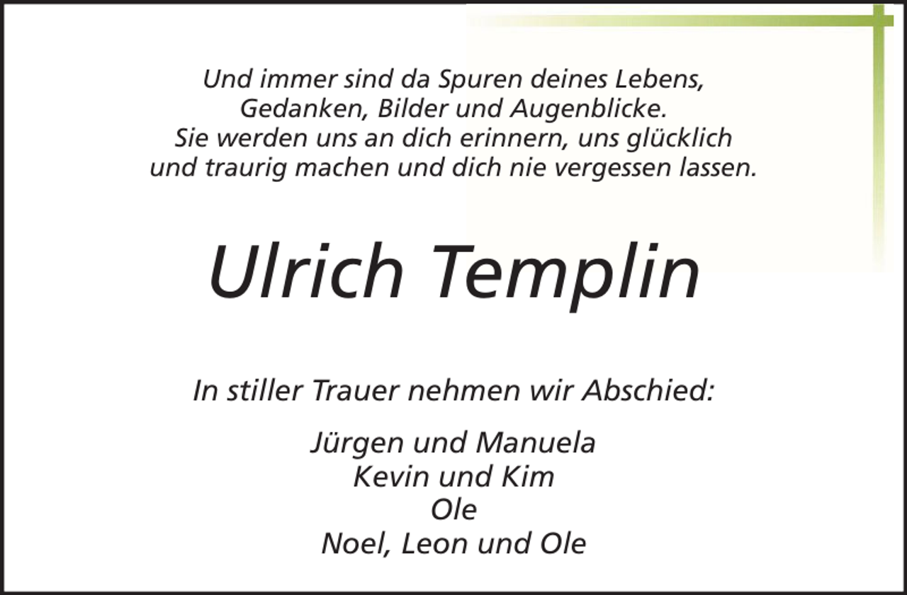 <p>Und immer sind da Spuren deines Lebens,<br />Gedanken, Bilder und Augenblicke.<br />Sie werden uns an dich erinnern, uns glücklich<br />und traurig machen und dich nie vergessen lassen.</p><p>Ulrich Templin<br />In stiller Trauer nehmen wir Abschied:<br />Jürgen und Manuela<br />Kevin und Kim<br />Ole<br />Noel, Leon und Ole</p>