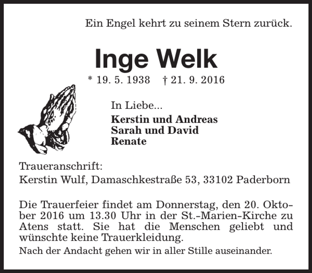 <p>Ein Engel kehrt zu seinem Stern zurück.</p><p>Inge Welk</p><p>* 19. 5. 1938</p><p>† 21. 9. 2016</p><p>In Liebe...<br />Kerstin und Andreas<br />Sarah und David<br />Renate<br />Traueranschrift:<br />Kerstin Wulf, Damaschkestraße 53, 33102 Paderborn<br />Die Trauerfeier findet am Donnerstag, den 20. Oktober 2016 um 13.30 Uhr in der St.-Marien-Kirche zu<br />Atens statt. Sie hat die Menschen geliebt und<br />wünschte keine Trauerkleidung.<br />Nach der Andacht gehen wir in aller Stille auseinander.</p>