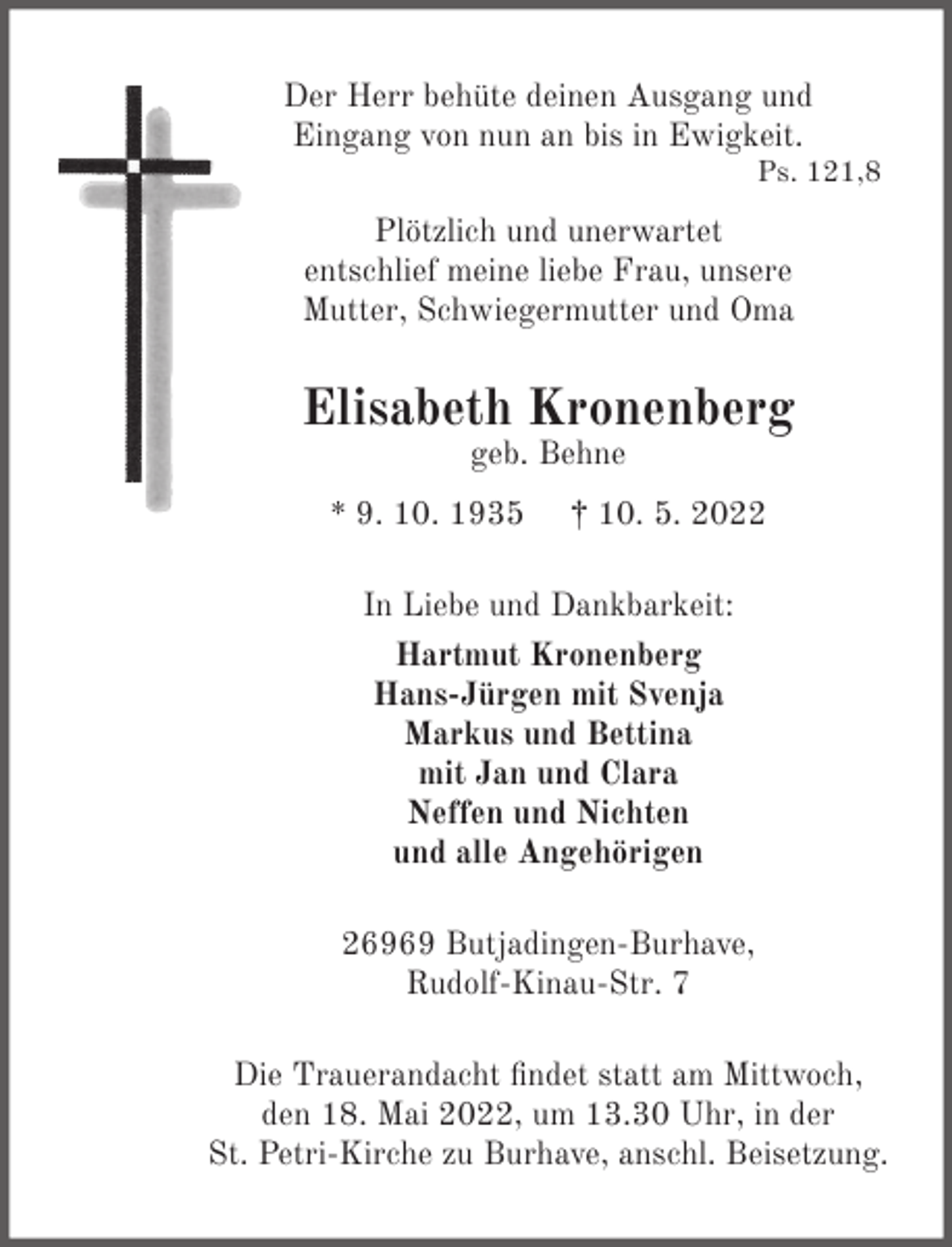 <p>Der Herr behüte deinen Ausgang und<br />Eingang von nun an bis in Ewigkeit.</p><p>Ps. 121,8</p><p>Plötzlich und unerwartet<br />entschlief meine liebe Frau, unsere<br />Mutter, Schwiegermutter und Oma</p><p>Elisabeth Kronenberg<br />geb. Behne</p><p>* 9. 10. 1935</p><p>† 10. 5. 2022</p><p>In Liebe und Dankbarkeit:<br />Hartmut Kronenberg<br />Hans-Jürgen mit Svenja<br />Markus und Bettina<br />mit Jan und Clara<br />Neffen und Nichten<br />und alle Angehörigen<br />26969 Butjadingen-Burhave,<br />Rudolf-Kinau-Str. 7<br />Die Trauerandacht ﬁndet statt am Mittwoch,<br />den 18. Mai 2022, um 13.30 Uhr, in der<br />St. Petri-Kirche zu Burhave, anschl. Beisetzung.</p>