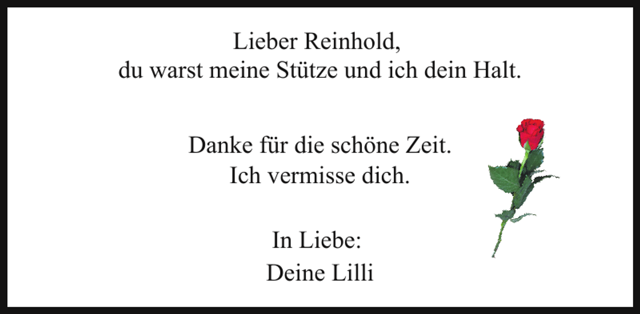 <p>Lieber Reinhold,<br />du warst meine Stütze und ich dein Halt.<br />Danke für die schöne Zeit.<br />Ich vermisse dich.<br />In Liebe:<br />Deine Lilli</p>