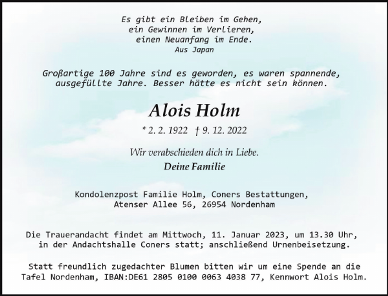 <p>Es gibt ein Bleiben im Gehen,<br />ein Gewinnen im Verlieren,<br />einen Neuanfang im Ende.<br />Aus Japan</p><p>Großartige 100 Jahre sind es geworden, es waren spannende,<br />ausgefüllte Jahre. Besser hätte es nicht sein können.</p><p>Alois Holm<br />* 2. 2. 1922 † 9. 12. 2022<br />Wir verabschieden dich in Liebe.<br />Deine Familie<br />Kondolenzpost Familie Holm, Coners Bestattungen,<br />Atenser Allee 56, 26954 Nordenham<br />Die Trauerandacht findet am Mittwoch, 11. Januar 2023, um 13.30 Uhr,<br />in der Andachtshalle Coners statt; anschließend Urnenbeisetzung.<br />Statt freundlich zugedachter Blumen bitten wir um eine Spende an die<br />Tafel Nordenham, IBAN:DE61 2805 0163 4038 77, Kennwort Alois Holm.</p>