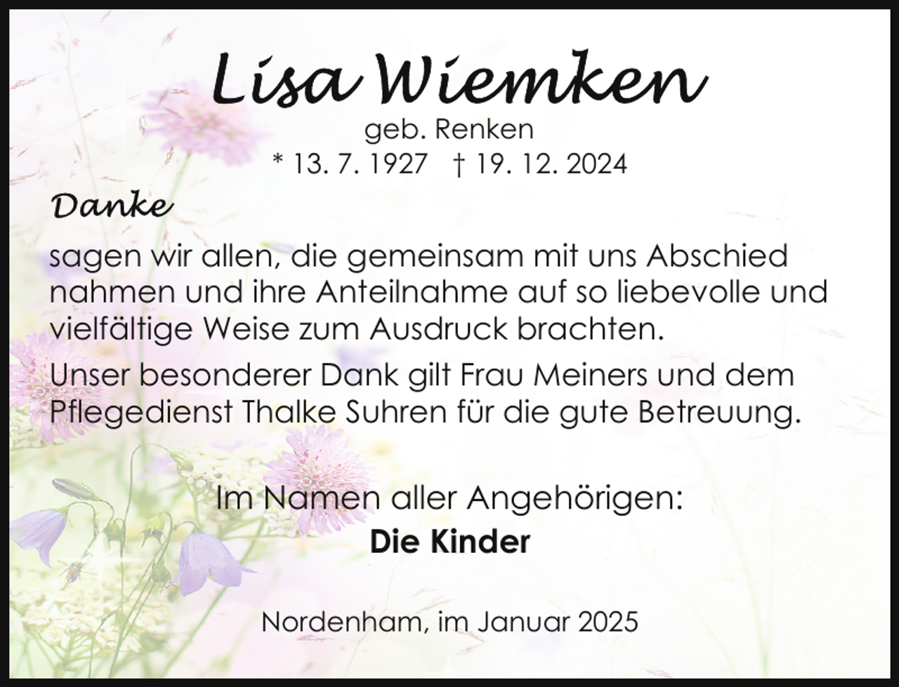 <p>geb. Renken<br />* 13. 7. 1927 † 19. 12. 2024</p><p>sagen wir allen, die gemeinsam mit uns Abschied<br />nahmen und ihre Anteilnahme auf so liebevolle und<br />vielfältige Weise zum Ausdruck brachten.<br />Unser besonderer Dank gilt Frau Meiners und dem<br />Pflegedienst Thalke Suhren für die gute Betreuung.</p><p>Im Namen aller Angehörigen:<br />Die Kinder<br />Nordenham, im Januar 2025</p>