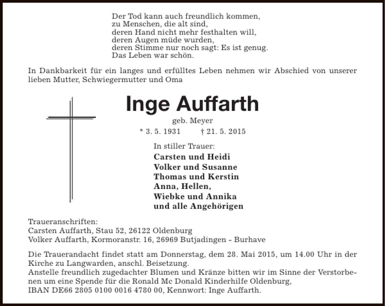 <p>Der Tod kann auch freundlich kommen,<br />zu Menschen, die alt sind,<br />deren Hand nicht mehr festhalten will,<br />deren Augen müde wurden,<br />deren Stimme nur noch sagt: Es ist genug.<br />Das Leben war schön.<br />In Dankbarkeit für ein langes und erfülltes Leben nehmen wir Abschied von unserer<br />lieben Mutter, Schwiegermutter und Oma</p><p>Inge Auffarth<br />geb. Meyer<br />* 3. 5. 1931<br />† 21. 5. 2015<br />In stiller Trauer:</p><p>Carsten und Heidi<br />Volker und Susanne<br />Thomas und Kerstin<br />Anna, Hellen,<br />Wiebke und Annika<br />und alle Angehörigen<br />Traueranschriften:<br />Carsten Auffarth, Stau 52, 26122 Oldenburg<br />Volker Auffarth, Kormoranstr. 16, 26969 Butjadingen - Burhave<br />Die Trauerandacht findet statt am Donnerstag, dem 28. Mai 2015, um 14.00 Uhr in der<br />Kirche zu Langwarden, anschl. Beisetzung.<br />Anstelle freundlich zugedachter Blumen und Kränze bitten wir im Sinne der Verstorbenen um eine Spende für die Ronald Mc Donald Kinderhilfe Oldenburg,<br />IBAN DE66 2805 0116 4780, Kennwort: Inge Auffarth.</p>