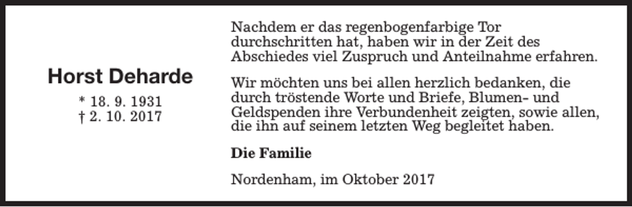 <p>Horst Deharde<br />* 18. 9. 1931<br />† 2. 10. 2017</p><p>Nachdem er das regenbogenfarbige Tor<br />durchschritten hat, haben wir in der Zeit des<br />Abschiedes viel Zuspruch und Anteilnahme erfahren.<br />Wir möchten uns bei allen herzlich bedanken, die<br />durch tröstende Worte und Briefe, Blumen- und<br />Geldspenden ihre Verbundenheit zeigten, sowie allen,<br />die ihn auf seinem letzten Weg begleitet haben.<br />Die Familie<br />Nordenham, im Oktober 2017</p>