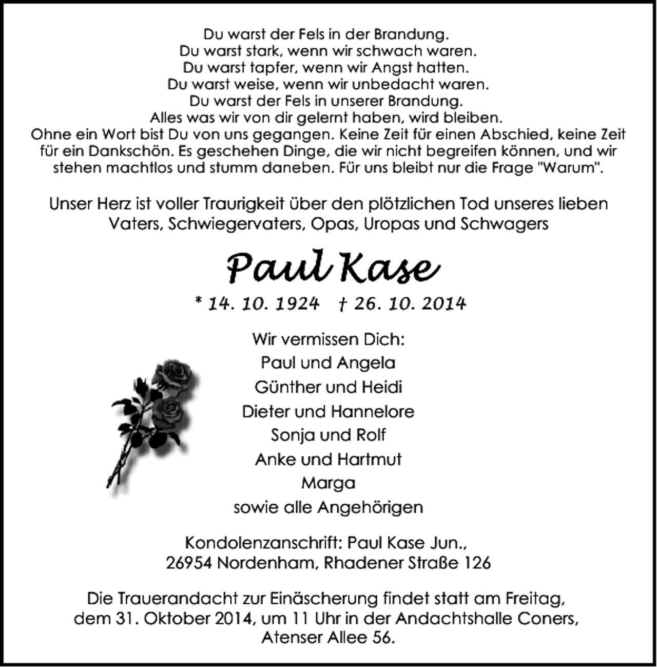 <p>Du warst der Fels in der Brandung.<br />Du warst stark, wenn wir schwach waren.<br />Du warst tapfer, wenn wir Angst hatten.<br />Du warst weise, wenn wir unbedacht waren.<br />Du warst der Fels in unserer Brandung.<br />Alles was wir von dir gelernt haben, wird bleiben.<br />Ohne ein Wort bist Du von uns gegangen. Keine Zeit für einen Abschied, keine Zeit<br />für ein Dankschön. Es geschehen Dinge, die wir nicht begreifen können, und wir<br />stehen machtlos und stumm daneben. Für uns bleibt nur die Frage "Warum".</p>
<p>Unser Herz ist voller Traurigkeit über den plötzlichen Tod unseres lieben<br />Vaters, Schwiegervaters, Opas, Uropas und Schwagers</p>
<p>* 14. 10. 1924</p>
<p>† 26. 10. 2014</p>
<p>Wir vermissen Dich:<br />Paul und Angela<br />Günther und Heidi<br />Dieter und Hannelore<br />Sonja und Rolf<br />Anke und Hartmut<br />Marga<br />sowie alle Angehörigen<br />Kondolenzanschrift: Paul Kase Jun.,<br />26954 Nordenham, Rhadener Straße 126<br />Die Trauerandacht zur Einäscherung findet statt am Freitag,<br />dem 31. Oktober 2014, um 11 Uhr in der Andachtshalle Coners,<br />Atenser Allee 56.</p>
