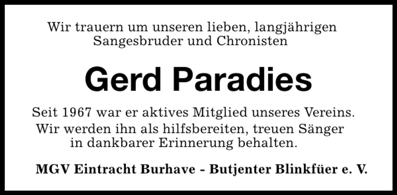 <p>Wir trauern um unseren lieben, langjährigen<br />Sangesbruder und Chronisten</p><p>Gerd Paradies<br />Seit 1967 war er aktives Mitglied unseres Vereins.<br />Wir werden ihn als hilfsbereiten, treuen Sänger<br />in dankbarer Erinnerung behalten.<br />MGV Eintracht Burhave - Butjenter Blinkfüer e. V.</p>