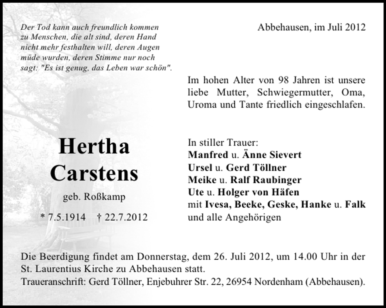<p>Der Tod kann auch freundlich kommen<br />zu Menschen, die alt sind, deren Hand<br />nicht mehr festhalten will, deren Augen<br />müde wurden, deren Stimme nur noch<br />sagt: "Es ist genug, das Leben war schön".</p><p>Hertha<br />Carstens<br />geb. Roßkamp<br />* 7.5.1914 † 22.7.2012</p><p>Abbehausen, im Juli 2012</p><p>Im hohen Alter von 98 Jahren ist unsere<br />liebe Mutter, Schwiegermutter, Oma,<br />Uroma und Tante friedlich eingeschlafen.<br />In stiller Trauer:<br />Manfred u. Änne Sievert<br />Ursel u. Gerd Töllner<br />Meike u. Ralf Raubinger<br />Ute u. Holger von Häfen<br />mit Ivesa, Beeke, Geske, Hanke u. Falk<br />und alle Angehörigen</p><p>Die Beerdigung findet am Donnerstag, dem 26. Juli 2012, um 14.00 Uhr in der<br />St. Laurentius Kirche zu Abbehausen statt.<br />Traueranschrift: Gerd Töllner, Enjebuhrer Str. 22, 26954 Nordenham (Abbehausen).</p>