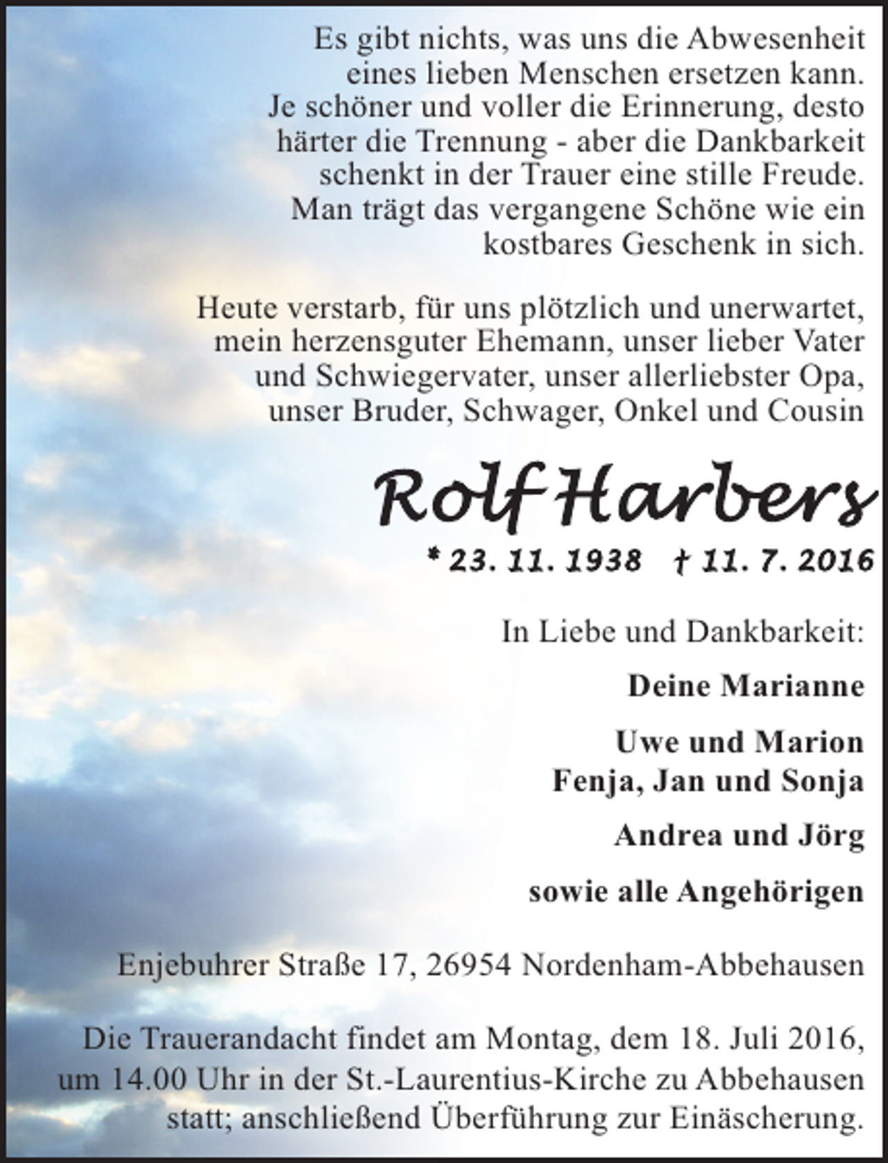 <p>Es gibt nichts, was uns die Abwesenheit<br />eines lieben Menschen ersetzen kann.<br />Je schöner und voller die Erinnerung, desto<br />härter die Trennung - aber die Dankbarkeit<br />schenkt in der Trauer eine stille Freude.<br />Man trägt das vergangene Schöne wie ein<br />kostbares Geschenk in sich.<br />Heute verstarb, für uns plötzlich und unerwartet,<br />mein herzensguter Ehemann, unser lieber Vater<br />und Schwiegervater, unser allerliebster Opa,<br />unser Bruder, Schwager, Onkel und Cousin</p><p>In Liebe und Dankbarkeit:<br />Deine Marianne<br />Uwe und Marion<br />Fenja, Jan und Sonja<br />Andrea und Jörg<br />sowie alle Angehörigen<br />Enjebuhrer Straße 17, 26954 Nordenham-Abbehausen<br />Die Trauerandacht findet am Montag, dem 18. Juli 2016,<br />um 14.00 Uhr in der St.-Laurentius-Kirche zu Abbehausen<br />statt; anschließend Überführung zur Einäscherung.</p>