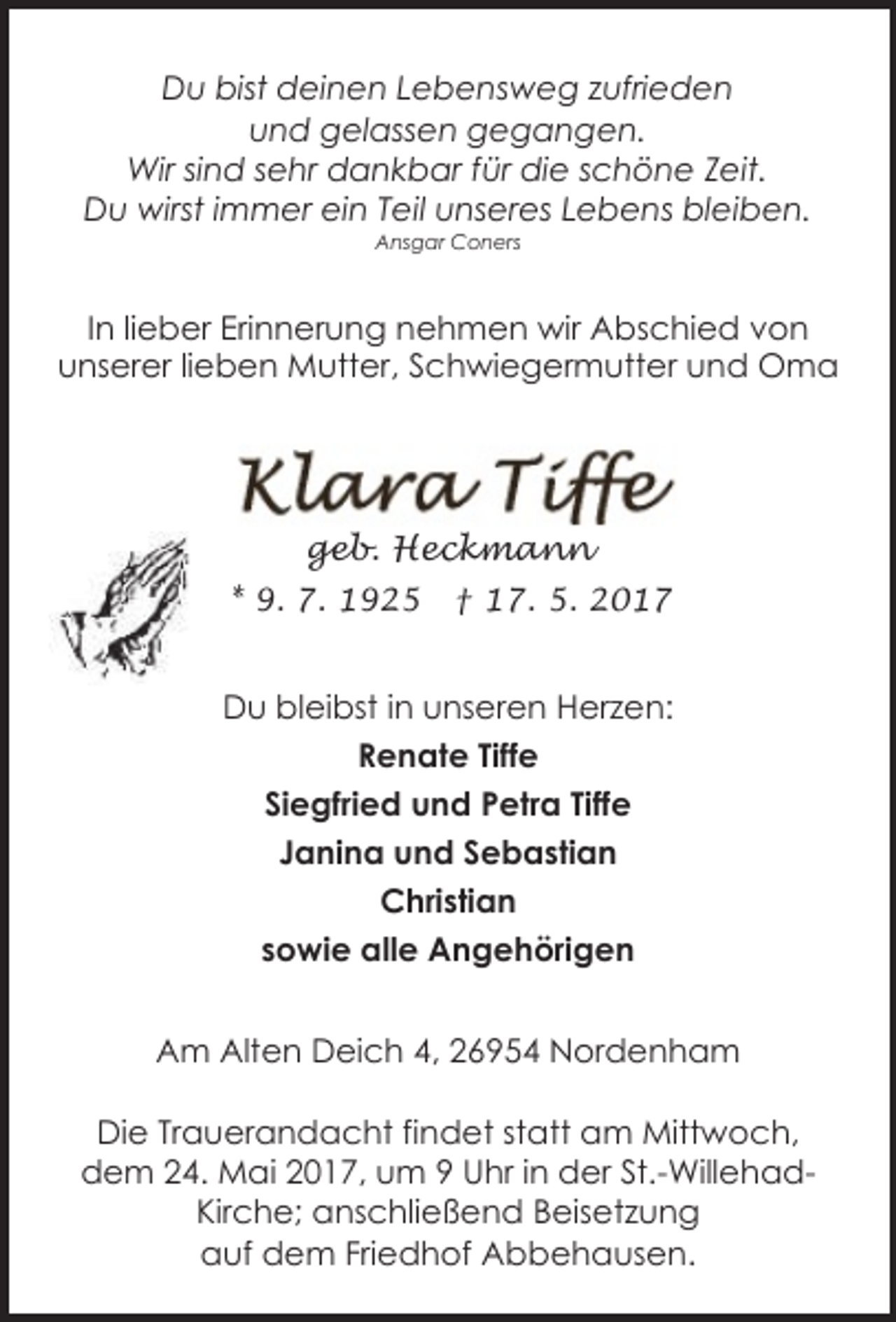 <p>Du bist deinen Lebensweg zufrieden<br />und gelassen gegangen.<br />Wir sind sehr dankbar für die schöne Zeit.<br />Du wirst immer ein Teil unseres Lebens bleiben.<br />Ansgar Coners</p><p>In lieber Erinnerung nehmen wir Abschied von<br />unserer lieben Mutter, Schwiegermutter und Oma</p><p>geb. Heckmann<br />* 9. 7. 1925</p><p>† 17. 5. 2017</p><p>Du bleibst in unseren Herzen:<br />Renate Tiffe<br />Siegfried und Petra Tiffe<br />Janina und Sebastian<br />Christian<br />sowie alle Angehörigen<br />Am Alten Deich 4, 26954 Nordenham<br />Die Trauerandacht findet statt am Mittwoch,<br />dem 24. Mai 2017, um 9 Uhr in der St.-WillehadKirche; anschließend Beisetzung<br />auf dem Friedhof Abbehausen.</p>