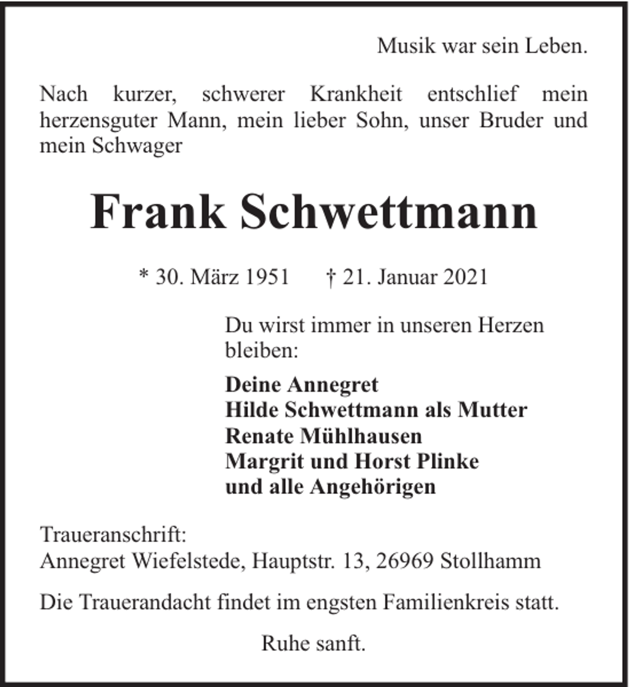<p>Musik war sein Leben.<br />Nach kurzer, schwerer Krankheit entschlief mein<br />herzensguter Mann, mein lieber Sohn, unser Bruder und<br />mein Schwager</p><p>Frank Schwettmann<br />* 30. März 1951</p><p>† 21. Januar 2021</p><p>Du wirst immer in unseren Herzen<br />bleiben:<br />Deine Annegret<br />Hilde Schwettmann als Mutter<br />Renate Mühlhausen<br />Margrit und Horst Plinke<br />und alle Angehörigen<br />Traueranschrift:<br />Annegret Wiefelstede, Hauptstr. 13, 26969 Stollhamm<br />Die Trauerandacht findet im engsten Familienkreis statt.<br />Ruhe sanft.</p>