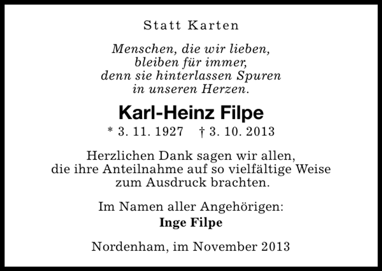 <p>S t a t t K a rt e n<br />Menschen, die wir lieben,<br />bleiben für immer,<br />denn sie hinterlassen Spuren<br />in unseren Herzen.</p><p>Karl-Heinz Filpe</p><p>* 3. 11. 1927</p><p>† 3. 10. 2013</p><p>Herzlichen Dank sagen wir allen,<br />die ihre Anteilnahme auf so vielfältige Weise<br />zum Ausdruck brachten.<br />Im Namen aller Angehörigen:<br />Inge Filpe<br />Nordenham, im November 2013</p>