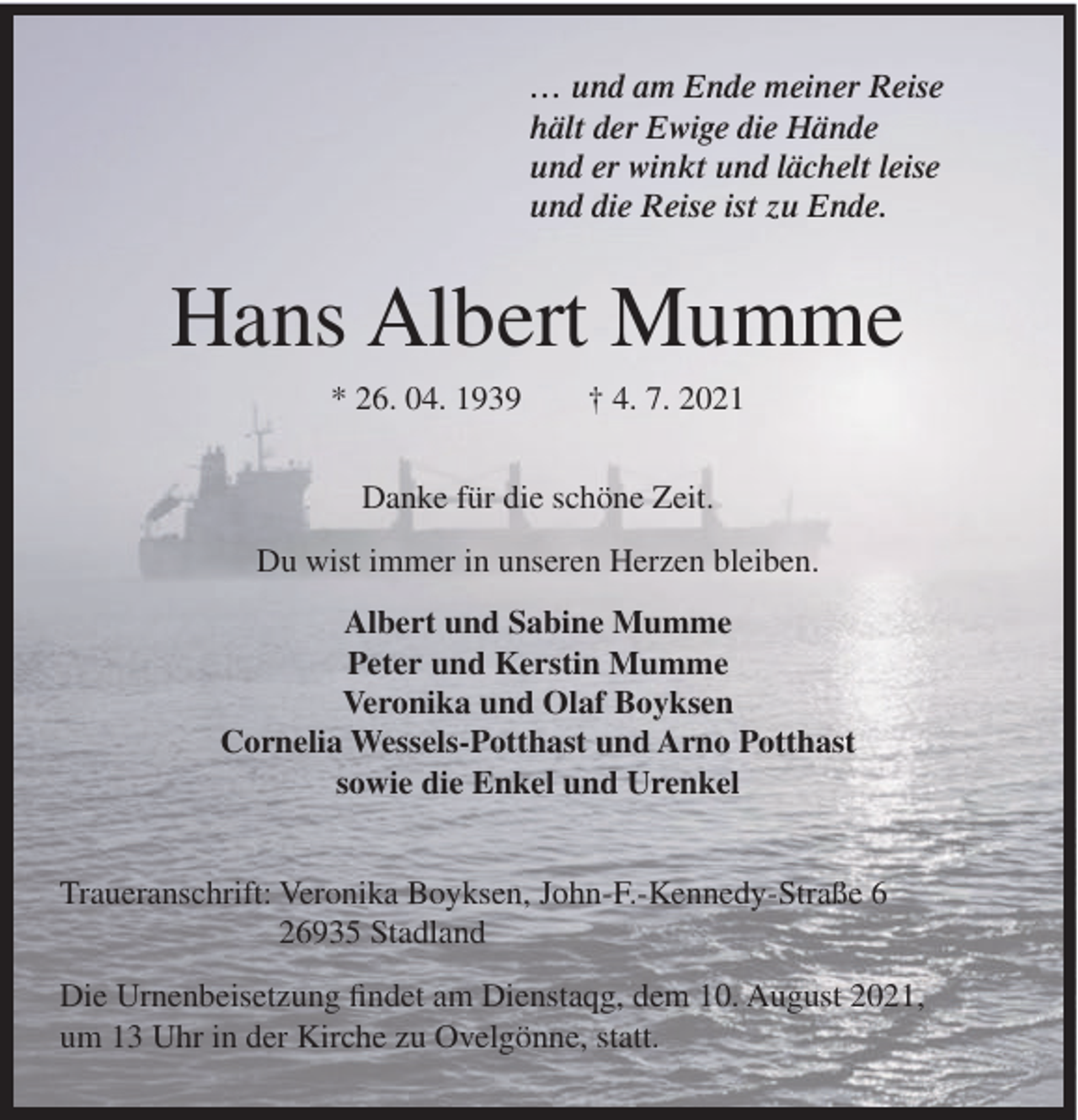 <p>… und am Ende meiner Reise<br />hält der Ewige die Hände<br />und er winkt und lächelt leise<br />und die Reise ist zu Ende.</p><p>Hans Albert Mumme<br />* 26. 04. 1939</p><p>† 4. 7. 2021</p><p>Danke für die schöne Zeit.<br />Du wist immer in unseren Herzen bleiben.<br />Albert und Sabine Mumme<br />Peter und Kerstin Mumme<br />Veronika und Olaf Boyksen<br />Cornelia Wessels-Potthast und Arno Potthast<br />sowie die Enkel und Urenkel<br />Traueranschrift: Veronika Boyksen, John-F.-Kennedy-Straße 6<br />26935 Stadland<br />Die Urnenbeisetzung findet am Dienstaqg, dem 10. August 2021,<br />um 13 Uhr in der Kirche zu Ovelgönne, statt.</p>