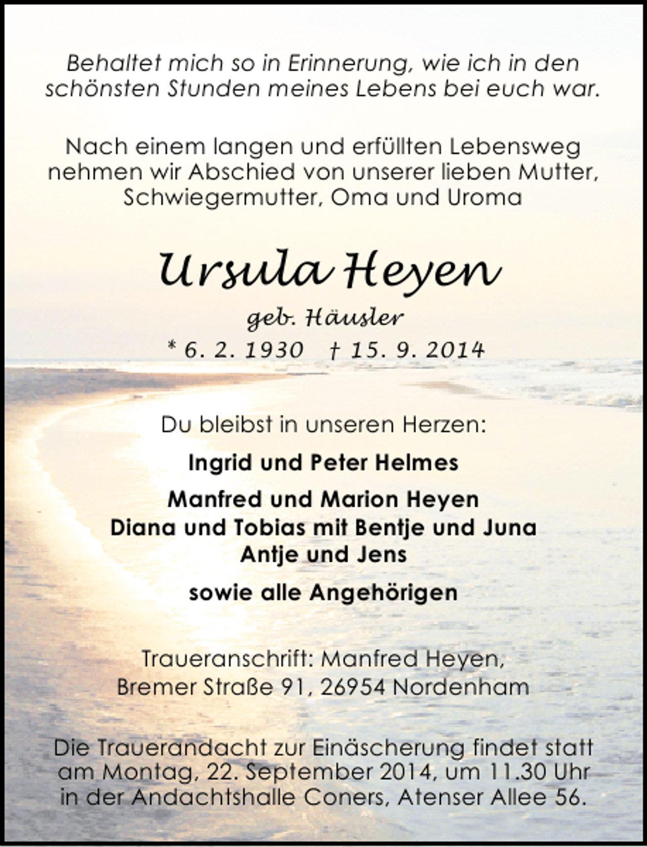 <p>Behaltet mich so in Erinnerung, wie ich in den<br />schönsten Stunden meines Lebens bei euch war.<br />Nach einem langen und erfüllten Lebensweg<br />nehmen wir Abschied von unserer lieben Mutter,<br />Schwiegermutter, Oma und Uroma</p><p>Ursula Heyen<br />geb. Häusler<br />* 6. 2. 1930 † 15. 9. 2014</p><p>Du bleibst in unseren Herzen:<br />Ingrid und Peter Helmes<br />Manfred und Marion Heyen<br />Diana und Tobias mit Bentje und Juna<br />Antje und Jens<br />sowie alle Angehörigen<br />Traueranschrift: Manfred Heyen,<br />Bremer Straße 91, 26954 Nordenham<br />Die Trauerandacht zur Einäscherung findet statt<br />am Montag, 22. September 2014, um 11.30 Uhr<br />in der Andachtshalle Coners, Atenser Allee 56.</p>