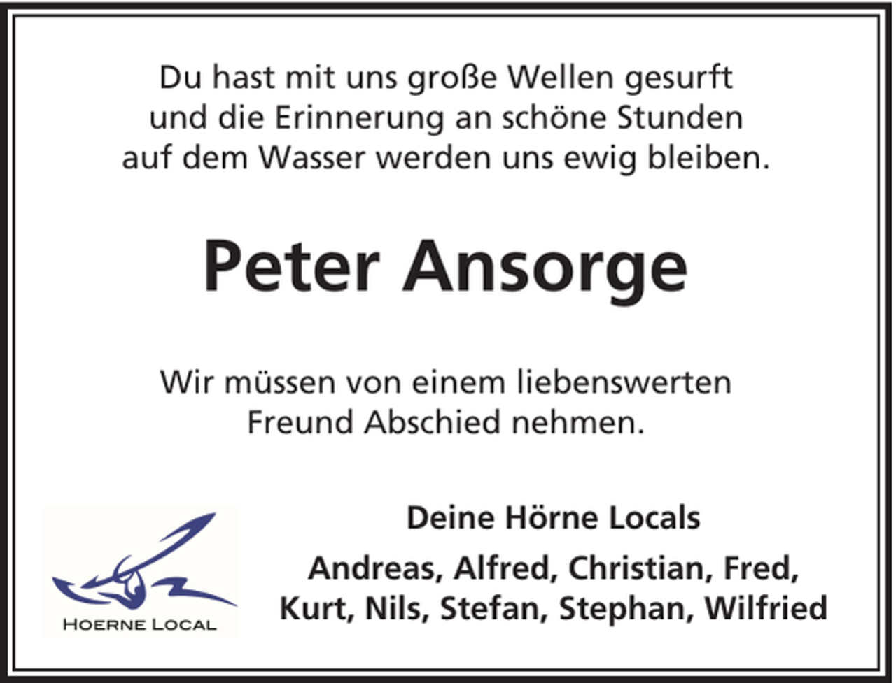 <p>Du hast mit uns große Wellen gesurft<br />und die Erinnerung an schöne Stunden<br />auf dem Wasser werden uns ewig bleiben.</p><p>Peter Ansorge<br />Wir müssen von einem liebenswerten<br />Freund Abschied nehmen.<br />Deine Hörne Locals<br />Andreas, Alfred, Christian, Fred,<br />Kurt, Nils, Stefan, Stephan, Wilfried</p>