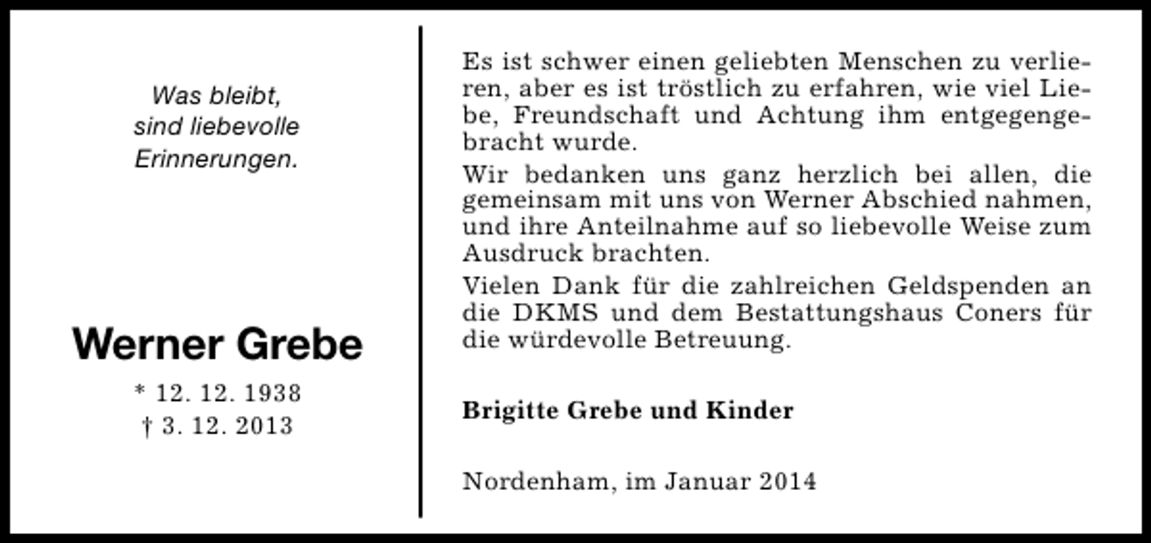<p>Was bleibt,<br />sind liebevolle<br />Erinnerungen.</p><p>Werner Grebe<br />* 12. 12. 1938<br />† 3. 12. 2013</p><p>Es ist schwer einen geliebten Menschen zu verlieren, aber es ist tröstlich zu erfahren, wie viel Liebe, Freundschaft und Achtung ihm entgegengebracht wurde.<br />Wir bedanken uns ganz herzlich bei allen, die<br />gemeinsam mit uns von Werner Abschied nahmen,<br />und ihre Anteilnahme auf so liebevolle Weise zum<br />Ausdruck brachten.<br />Vielen Dank für die zahlreichen Geldspenden an<br />die DKMS und dem Bestattungshaus Coners für<br />die würdevolle Betreuung.<br />Brigitte Grebe und Kinder<br />Nordenham, im Januar 2014</p>