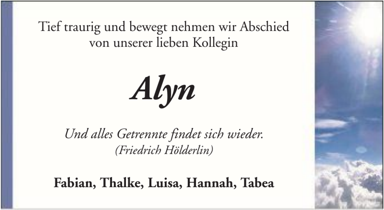 <p>Tief traurig und bewegt nehmen wir Abschied<br />von unserer lieben Kollegin</p><p>Alyn<br />Und alles Getrennte findet sich wieder.<br />(Friedrich Hölderlin)</p><p>Fabian, Thalke, Luisa, Hannah, Tabea</p>