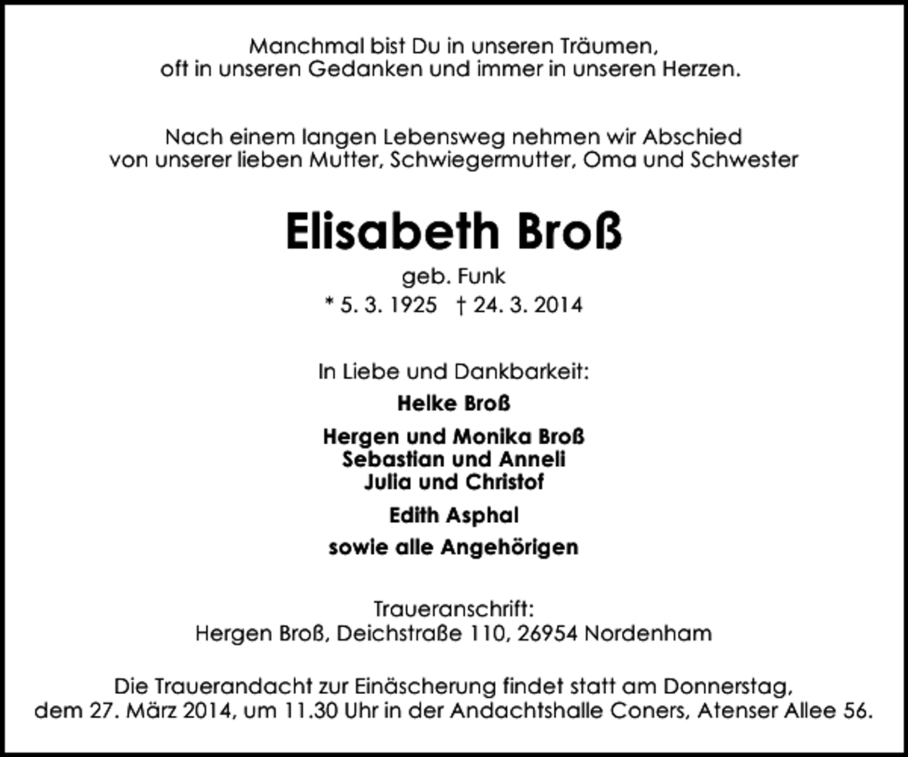 <p>Manchmal bist Du in unseren Träumen,<br />oft in unseren Gedanken und immer in unseren Herzen.<br />Nach einem langen Lebensweg nehmen wir Abschied<br />von unserer lieben Mutter, Schwiegermutter, Oma und Schwester</p><p>Elisabeth Broß<br />geb. Funk<br />* 5. 3. 1925 † 24. 3. 2014</p><p>In Liebe und Dankbarkeit:<br />Helke Broß<br />Hergen und Monika Broß<br />Sebastian und Anneli<br />Julia und Christof<br />Edith Asphal<br />sowie alle Angehörigen<br />Traueranschrift:<br />Hergen Broß, Deichstraße 110, 26954 Nordenham<br />Die Trauerandacht zur Einäscherung findet statt am Donnerstag,<br />dem 27. März 2014, um 11.30 Uhr in der Andachtshalle Coners, Atenser Allee 56.</p>