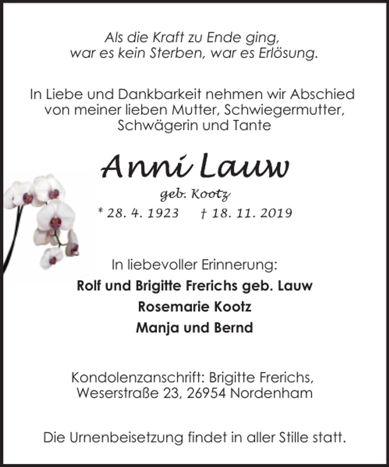 <p>Als die Kraft zu Ende ging,<br />war es kein Sterben, war es Erlösung.<br />In Liebe und Dankbarkeit nehmen wir Abschied<br />von meiner lieben Mutter, Schwiegermutter,<br />Schwägerin und Tante</p><p>geb. Koo<br />ge<br />ootz<br />* 28. 4. 1923</p><p>† 18. 11. 2019</p><p>In liebevoller Erinnerung:<br />Rolf und Brigitte Frerichs geb. Lauw<br />Rosemarie Kootz<br />Manja und Bernd<br />Kondolenzanschrift: Brigitte Frerichs,<br />Weserstraße 23, 26954 Nordenham<br />Die Urnenbeisetzung findet in aller Stille statt.</p>