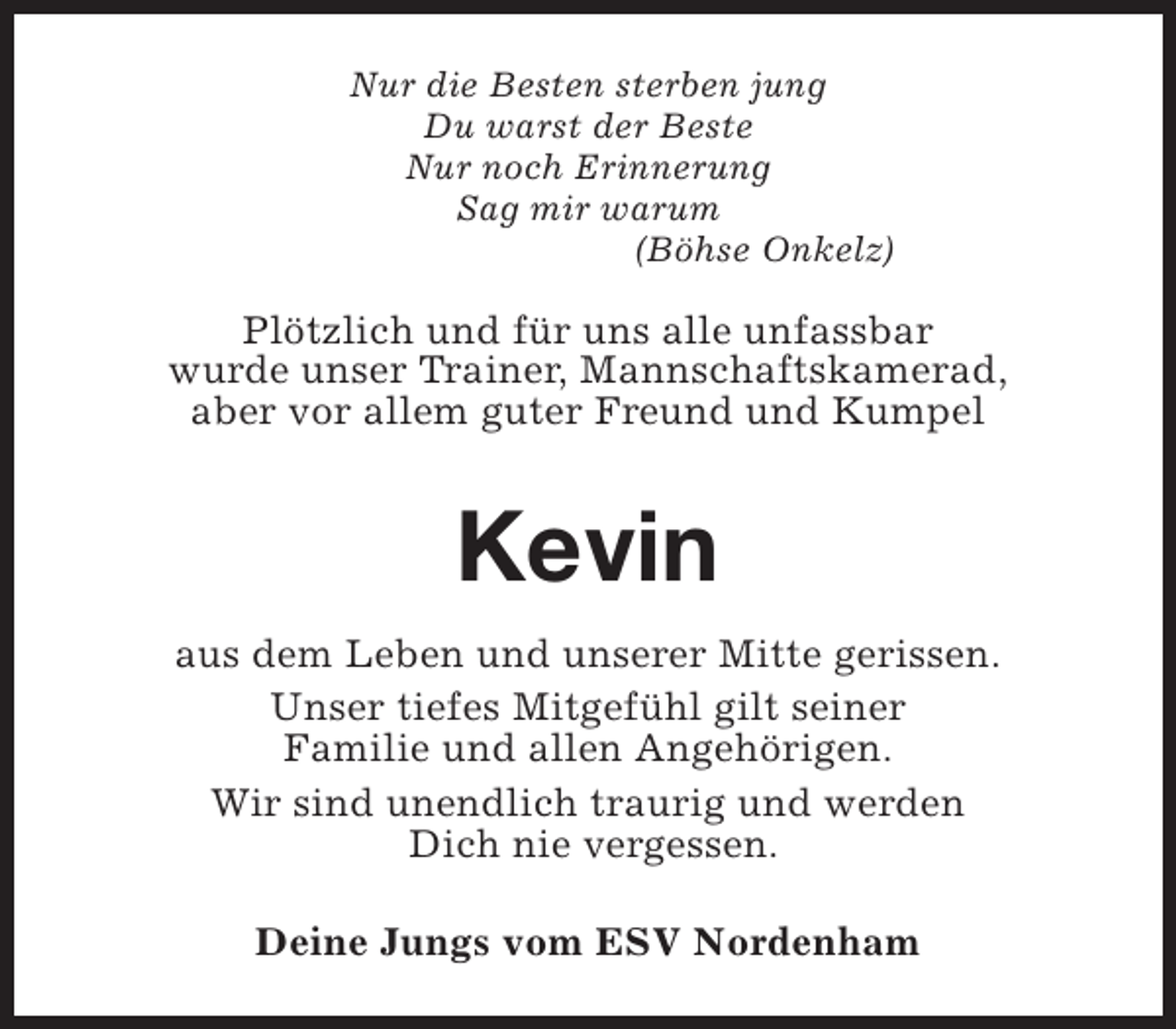 <p>Nur die Besten sterben jung<br />Du warst der Beste<br />Nur noch Erinnerung<br />Sag mir warum<br />(Böhse Onkelz)</p><p>Plötzlich und für uns alle unfassbar<br />wurde unser Trainer, Mannschaftskamerad,<br />aber vor allem guter Freund und Kumpel</p><p>Kevin<br />aus dem Leben und unserer Mitte gerissen.<br />Unser tiefes Mitgefühl gilt seiner<br />Familie und allen Angehörigen.<br />Wir sind unendlich traurig und werden<br />Dich nie vergessen.<br />Deine Jungs vom ESV Nordenham</p>