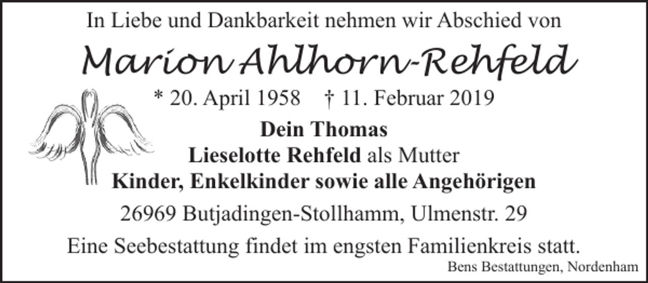 <p>In Liebe und Dankbarkeit nehmen wir Abschied von</p><p>Marion Ahlhorn-Rehfeld</p><p>* 20. April 1958 † 11. Februar 2019<br />Dein Thomas<br />Lieselotte Rehfeld als Mutter<br />Kinder, Enkelkinder sowie alle Angehörigen<br />Kind<br />26969 Butjadingen-Stollhamm, Ulmenstr. 29<br />Eine Seebestattung findet im engsten Familienkreis statt.</p><p>Bens Bestattungen, Nordenham</p>
