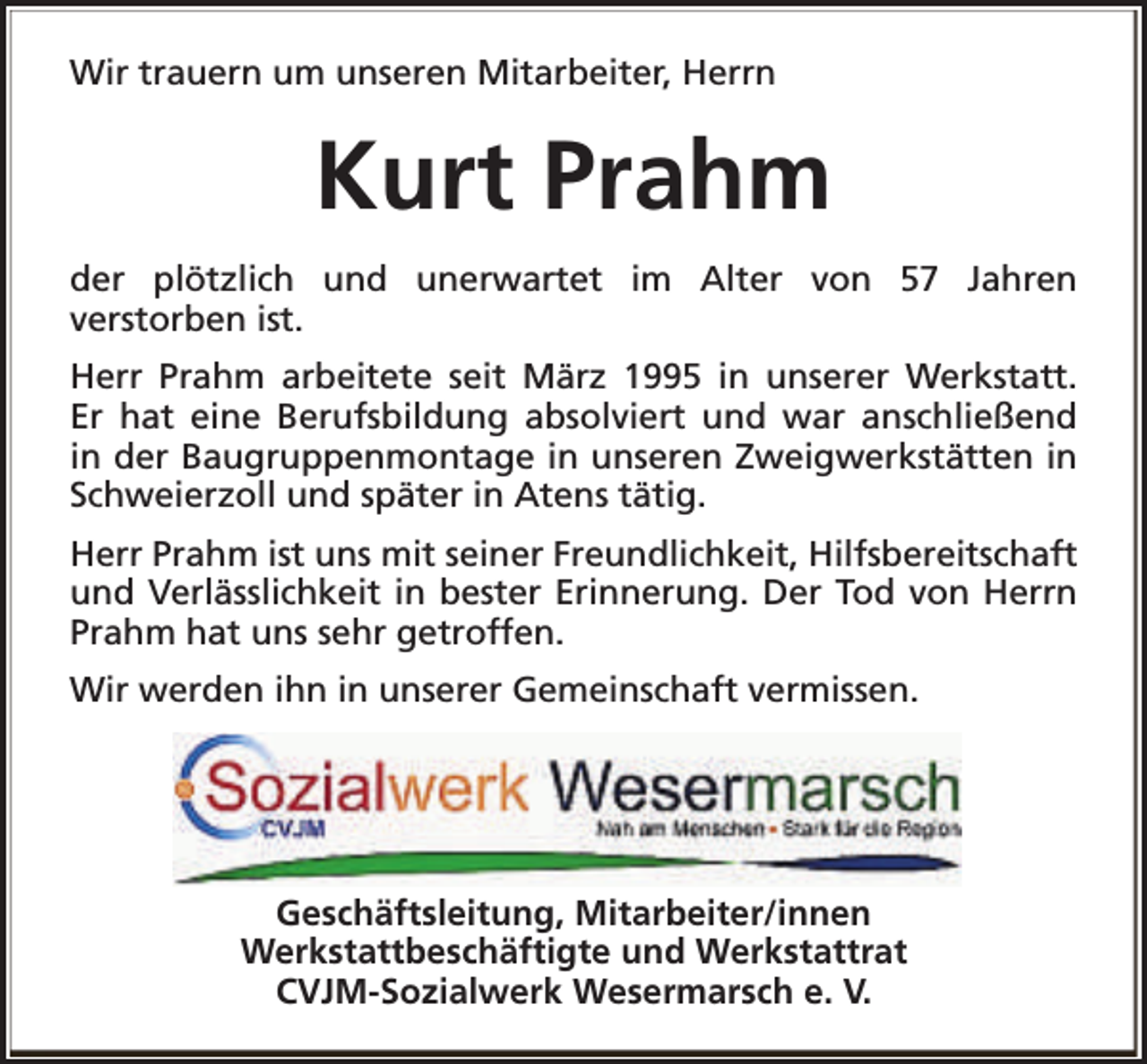 <p>Wir trauern um unseren Mitarbeiter, Herrn</p><p>Kurt Prahm<br />der plötzlich und unerwartet im Alter von 57 Jahren<br />verstorben ist.<br />Herr Prahm arbeitete seit März 1995 in unserer Werkstatt.<br />Er hat eine Berufsbildung absolviert und war anschließend<br />in der Baugruppenmontage in unseren Zweigwerkstätten in<br />Schweierzoll und später in Atens tätig.<br />Herr Prahm ist uns mit seiner Freundlichkeit, Hilfsbereitschaft<br />und Verlässlichkeit in bester Erinnerung. Der Tod von Herrn<br />Prahm hat uns sehr getroffen.<br />Wir werden ihn in unserer Gemeinschaft vermissen.</p><p>Geschäftsleitung, Mitarbeiter/innen<br />Werkstattbeschäftigte und Werkstattrat<br />CVJM-Sozialwerk Wesermarsch e. V.</p>