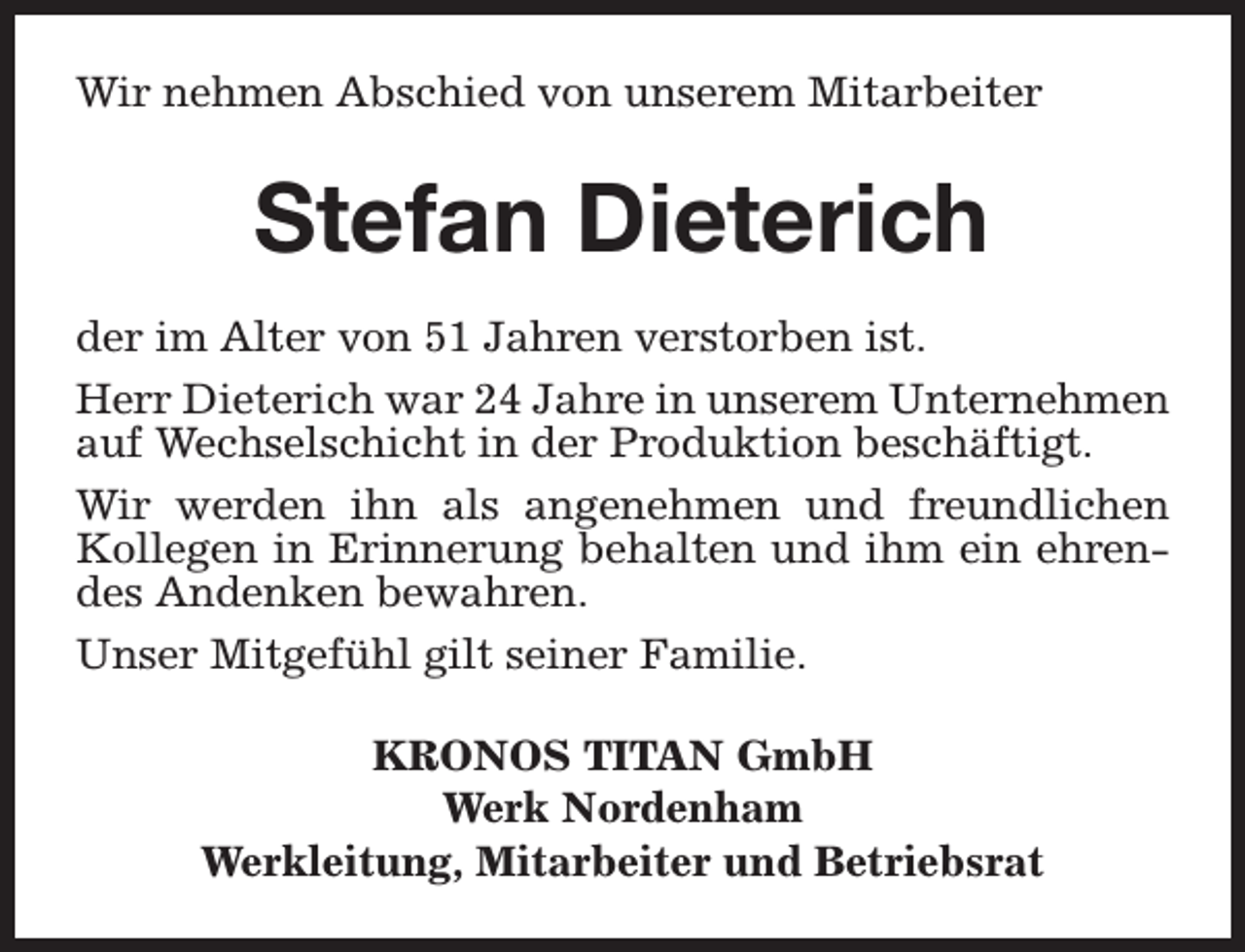 <p>Wir nehmen Abschied von unserem Mitarbeiter</p><p>Stefan Dieterich<br />der im Alter von 51 Jahren verstorben ist.<br />Herr Dieterich war 24 Jahre in unserem Unternehmen<br />auf Wechselschicht in der Produktion beschäftigt.<br />Wir werden ihn als angenehmen und freundlichen<br />Kollegen in Erinnerung behalten und ihm ein ehrendes Andenken bewahren.<br />Unser Mitgefühl gilt seiner Familie.<br />KRONOS TITAN GmbH<br />Werk Nordenham<br />Werkleitung, Mitarbeiter und Betriebsrat</p>