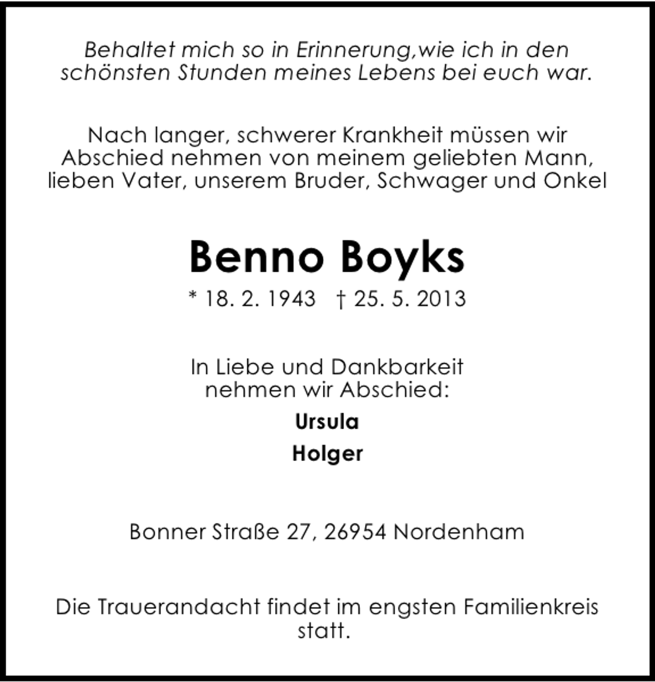 <p>Behaltet mich so in Erinnerung,wie ich in den<br />schönsten Stunden meines Lebens bei euch war.<br />Nach langer, schwerer Krankheit müssen wir<br />Abschied nehmen von meinem geliebten Mann,<br />lieben Vater, unserem Bruder, Schwager und Onkel</p><p>Benno Boyks</p><p>* 18. 2. 1943 † 25. 5. 2013<br />In Liebe und Dankbarkeit<br />nehmen wir Abschied:<br />Ursula<br />Holger<br />Bonner Straße 27, 26954 Nordenham<br />Die Trauerandacht findet im engsten Familienkreis<br />statt.</p>