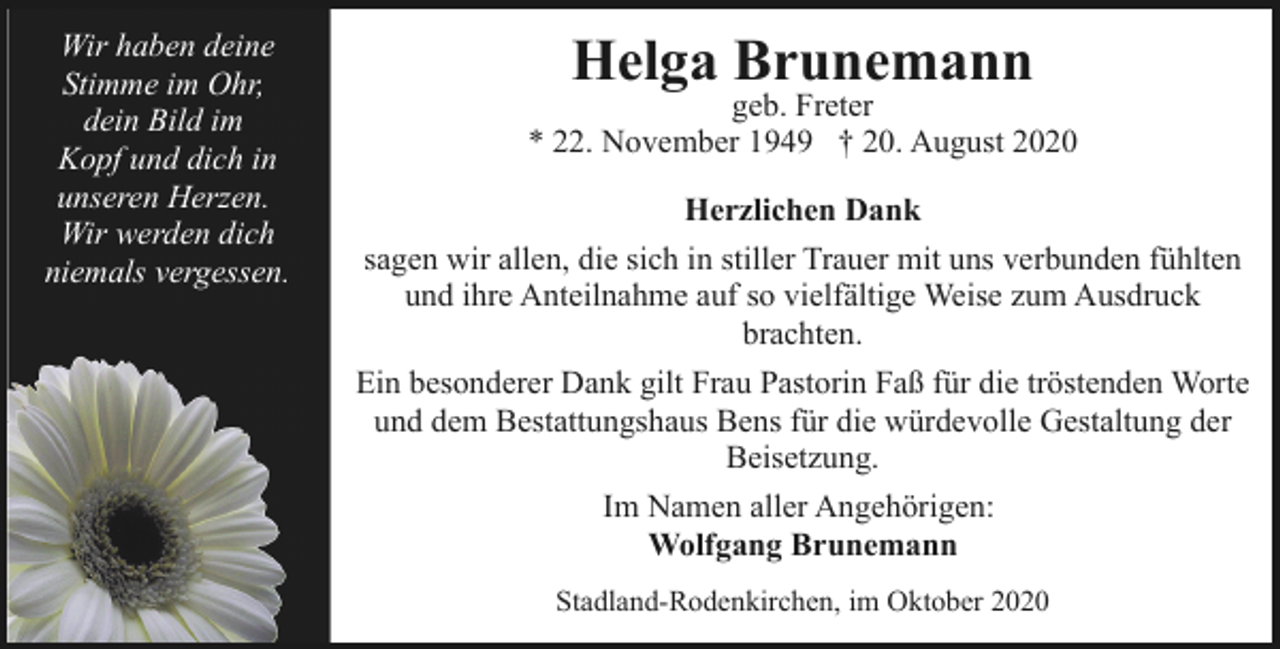 <p>Wir haben deine<br />Stimme im Ohr,<br />dein Bild im<br />Kopf und dich in<br />unseren Herzen.<br />Wir werden dich<br />niemals vergessen.</p><p>Helga Brunemann</p><p>geb. Freter<br />* 22. November 1949 † 20. August 2020<br />Herzlichen Dank<br />sagen wir allen, die sich in stiller Trauer mit uns verbunden fühlten<br />und ihre Anteilnahme auf so vielfältige Weise zum Ausdruck<br />brachten.<br />Ein besonderer Dank gilt Frau Pastorin Faß für die tröstenden Worte<br />und dem Bestattungshaus Bens für die würdevolle Gestaltung der<br />Beisetzung.<br />Im Namen aller Angehörigen:<br />Wolfgang Brunemann<br />Stadland-Rodenkirchen, im Oktober 2020</p>