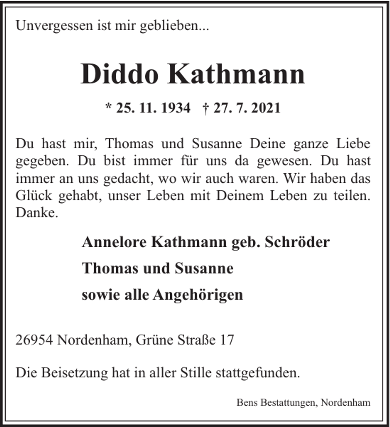 <p>Unvergessen ist mir geblieben...</p><p>Diddo Kathmann<br />* 25. 11. 1934 † 27. 7. 2021<br />Du hast mir, Thomas und Susanne Deine ganze Liebe<br />gegeben. Du bist immer für uns da gewesen. Du hast<br />immer an uns gedacht, wo wir auch waren. Wir haben das<br />Glück gehabt, unser Leben mit Deinem Leben zu teilen.<br />Danke.</p><p>Annelore Kathmann geb. Schröder<br />Thomas und Susanne<br />sowie alle Angehörigen<br />26954 Nordenham, Grüne Straße 17<br />Die Beisetzung hat in aller Stille stattgefunden.<br />Bens Bestattungen, Nordenham</p>