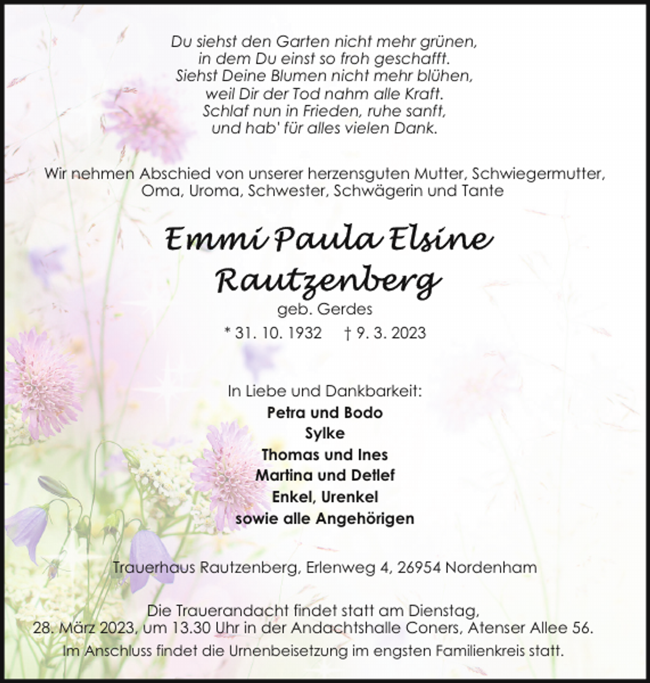 <p>Du siehst den Garten nicht mehr grünen,<br />in dem Du einst so froh geschafft.<br />Siehst Deine Blumen nicht mehr blühen,<br />weil Dir der Tod nahm alle Kraft.<br />Schlaf nun in Frieden, ruhe sanft,<br />und hab' für alles vielen Dank.<br />Wir nehmen Abschied von unserer herzensguten Mutter, Schwiegermutter,<br />Oma, Uroma, Schwester, Schwägerin und Tante</p><p>geb. Gerdes<br />* 31. 10. 1932 † 9. 3. 2023<br />In Liebe und Dankbarkeit:<br />Petra und Bodo<br />Sylke<br />Thomas und Ines<br />Martina und Detlef<br />Enkel, Urenkel<br />sowie alle Angehörigen<br />Trauerhaus Rautzenberg, Erlenweg 4, 26954 Nordenham<br />Die Trauerandacht findet statt am Dienstag,<br />28. März 2023, um 13.30 Uhr in der Andachtshalle Coners, Atenser Allee 56.<br />Im Anschluss findet die Urnenbeisetzung im engsten Familienkreis statt.</p>