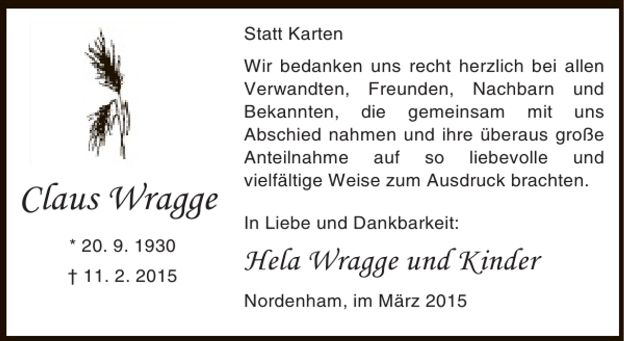 <p>Statt Karten</p><p>Claus Wragge<br />* 20. 9. 1930<br />† 11. 2. 2015</p><p>Wir bedanken uns recht herzlich bei allen<br />Verwandten, Freunden, Nachbarn und<br />Bekannten, die gemeinsam mit uns<br />Abschied nahmen und ihre überaus große<br />Anteilnahme auf so liebevolle und<br />vielfältige Weise zum Ausdruck brachten.<br />In Liebe und Dankbarkeit:</p><p>Hela Wragge und Kinder<br />Nordenham, im März 2015</p>